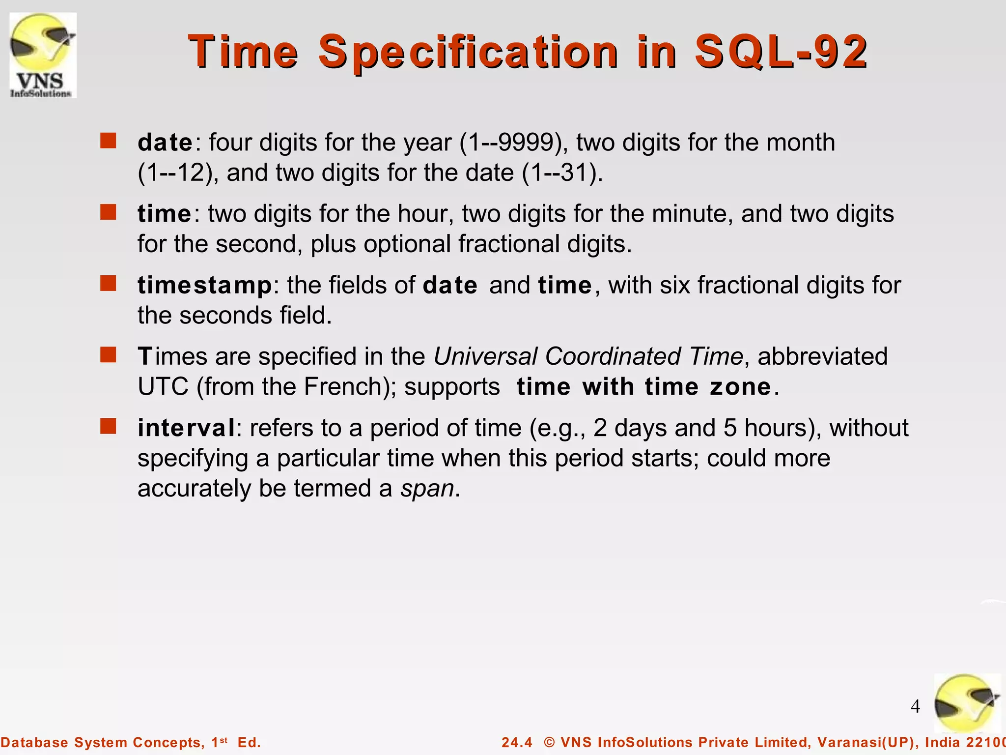 Time Specification in SQL-92
            s date: four digits for the year (1--9999), two digits for the month
                 (1--12), and two digits for the date (1--31).
            s time: two digits for the hour, two digits for the minute, and two digits
                 for the second, plus optional fractional digits.
            s timestamp: the fields of date and time, with six fractional digits for
                 the seconds field.
            s Times are specified in the Universal Coordinated Time, abbreviated
                 UTC (from the French); supports time with time zone.
            s interval: refers to a period of time (e.g., 2 days and 5 hours), without
                 specifying a particular time when this period starts; could more
                 accurately be termed a span.




                                                                                                         4
Database System Concepts, 1 st Ed.                  24.4 © VNS InfoSolutions Private Limited, Varanasi(UP), India 22100
 