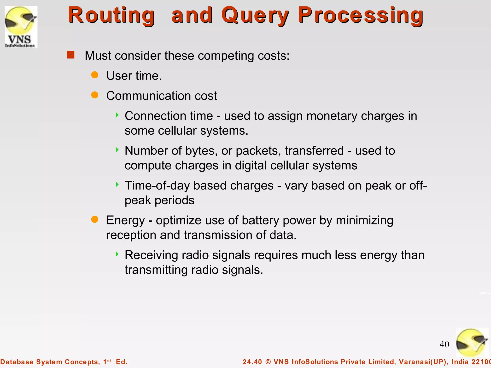 Routing and Query Processing
                 s Must consider these competing costs:
                        q   User time.
                        q   Communication cost
                                 Connection time - used to assign monetary charges in
                                  some cellular systems.
                                 Number of bytes, or packets, transferred - used to
                                  compute charges in digital cellular systems
                                 Time-of-day based charges - vary based on peak or off-
                                  peak periods
                        q   Energy - optimize use of battery power by minimizing
                            reception and transmission of data.
                                 Receiving radio signals requires much less energy than
                                  transmitting radio signals.




                                                                                                            40
Database System Concepts, 1 st Ed.                     24.40 © VNS InfoSolutions Private Limited, Varanasi(UP), India 22100
 
