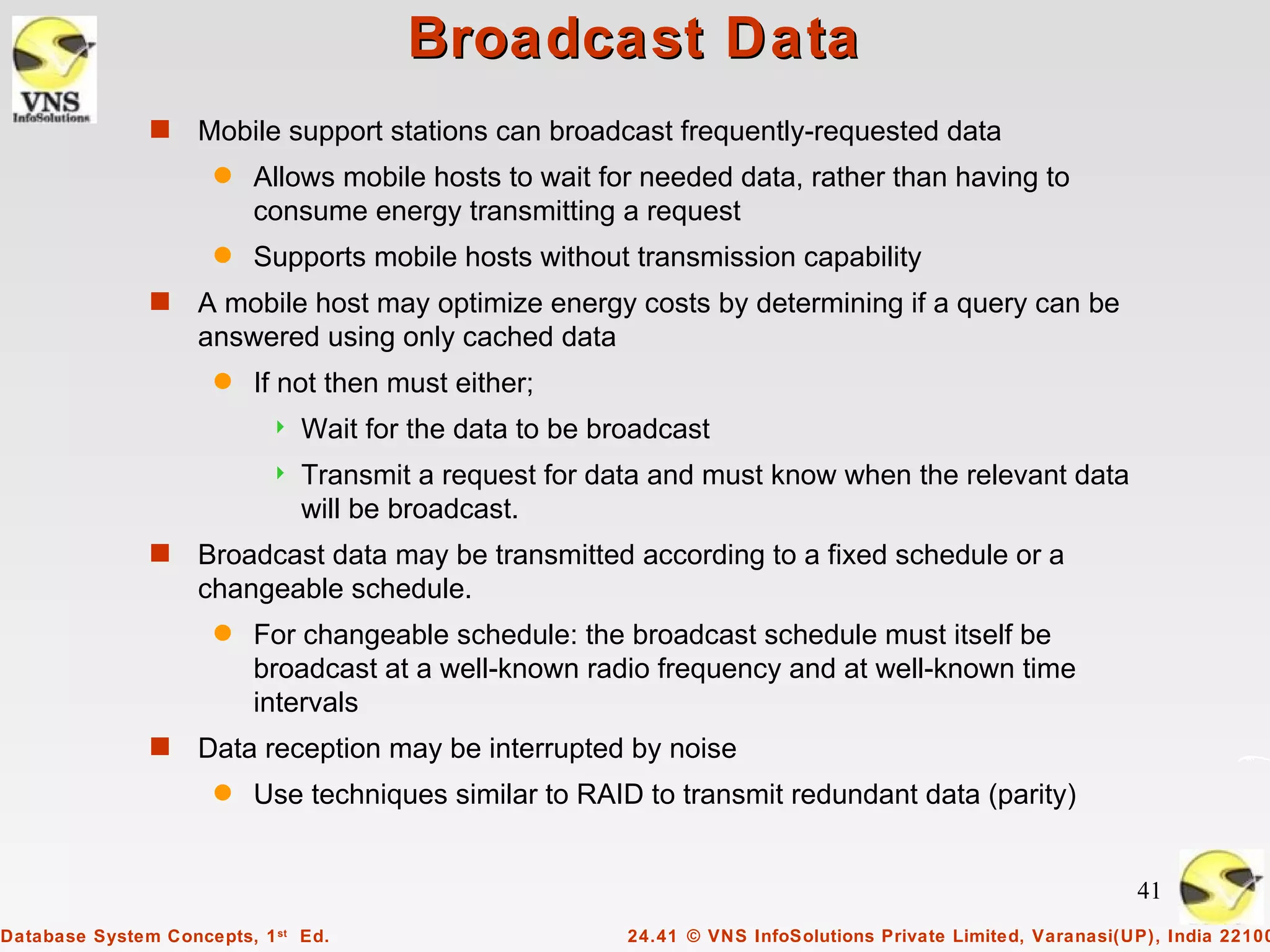 Broadcast Data
               s    Mobile support stations can broadcast frequently-requested data
                      q   Allows mobile hosts to wait for needed data, rather than having to
                          consume energy transmitting a request
                      q   Supports mobile hosts without transmission capability
               s    A mobile host may optimize energy costs by determining if a query can be
                    answered using only cached data
                      q   If not then must either;
                              Wait for the data to be broadcast
                              Transmit a request for data and must know when the relevant data
                               will be broadcast.
               s    Broadcast data may be transmitted according to a fixed schedule or a
                    changeable schedule.
                      q   For changeable schedule: the broadcast schedule must itself be
                          broadcast at a well-known radio frequency and at well-known time
                          intervals
               s    Data reception may be interrupted by noise
                      q   Use techniques similar to RAID to transmit redundant data (parity)


                                                                                                              41
Database System Concepts, 1 st Ed.                       24.41 © VNS InfoSolutions Private Limited, Varanasi(UP), India 22100
 