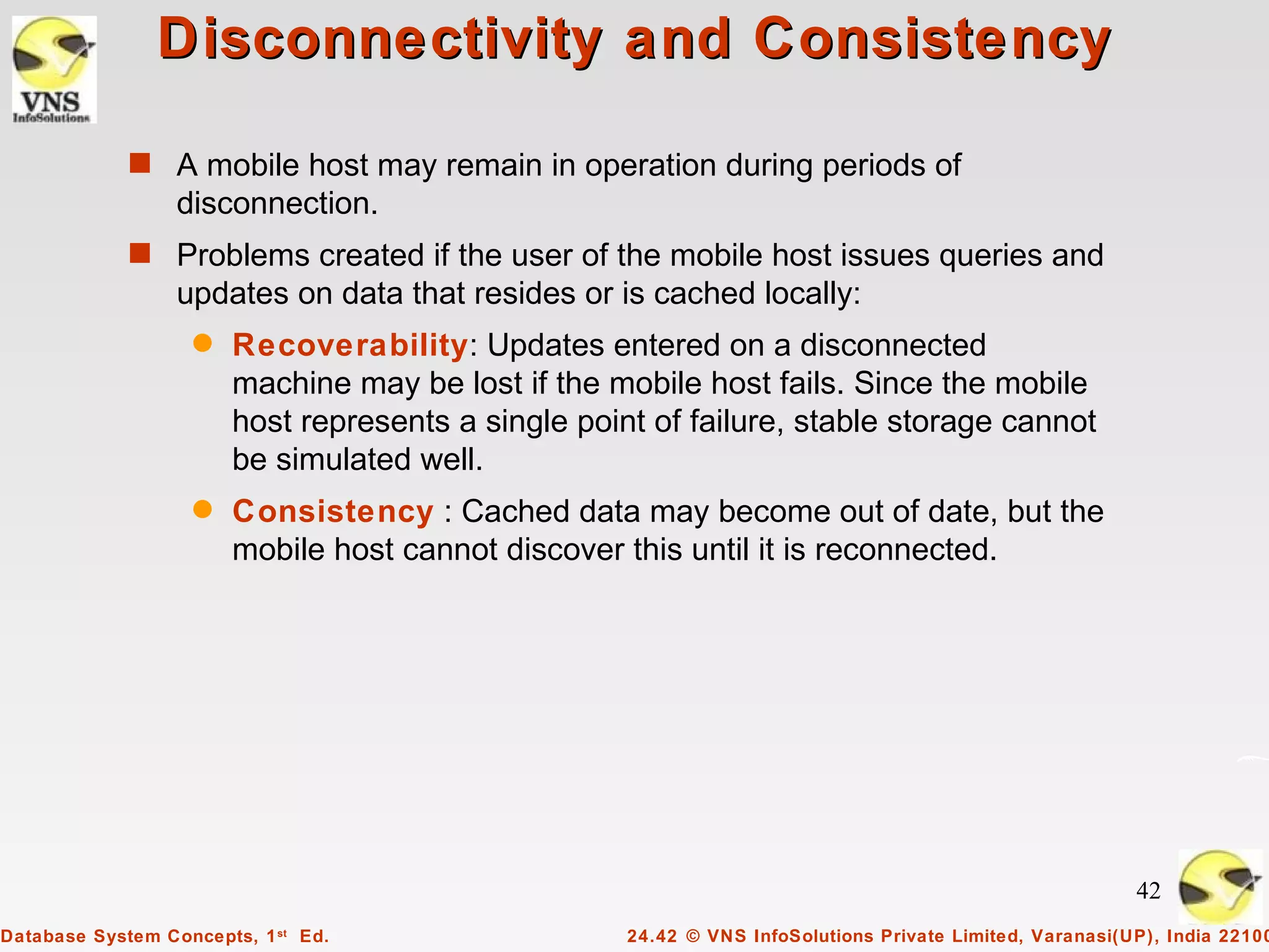 Disconnectivity and Consistency

             s A mobile host may remain in operation during periods of
                  disconnection.
             s Problems created if the user of the mobile host issues queries and
                  updates on data that resides or is cached locally:
                   q   Recoverability: Updates entered on a disconnected
                       machine may be lost if the mobile host fails. Since the mobile
                       host represents a single point of failure, stable storage cannot
                       be simulated well.
                   q   Consistency : Cached data may become out of date, but the
                       mobile host cannot discover this until it is reconnected.




                                                                                                         42
Database System Concepts, 1 st Ed.                  24.42 © VNS InfoSolutions Private Limited, Varanasi(UP), India 22100
 