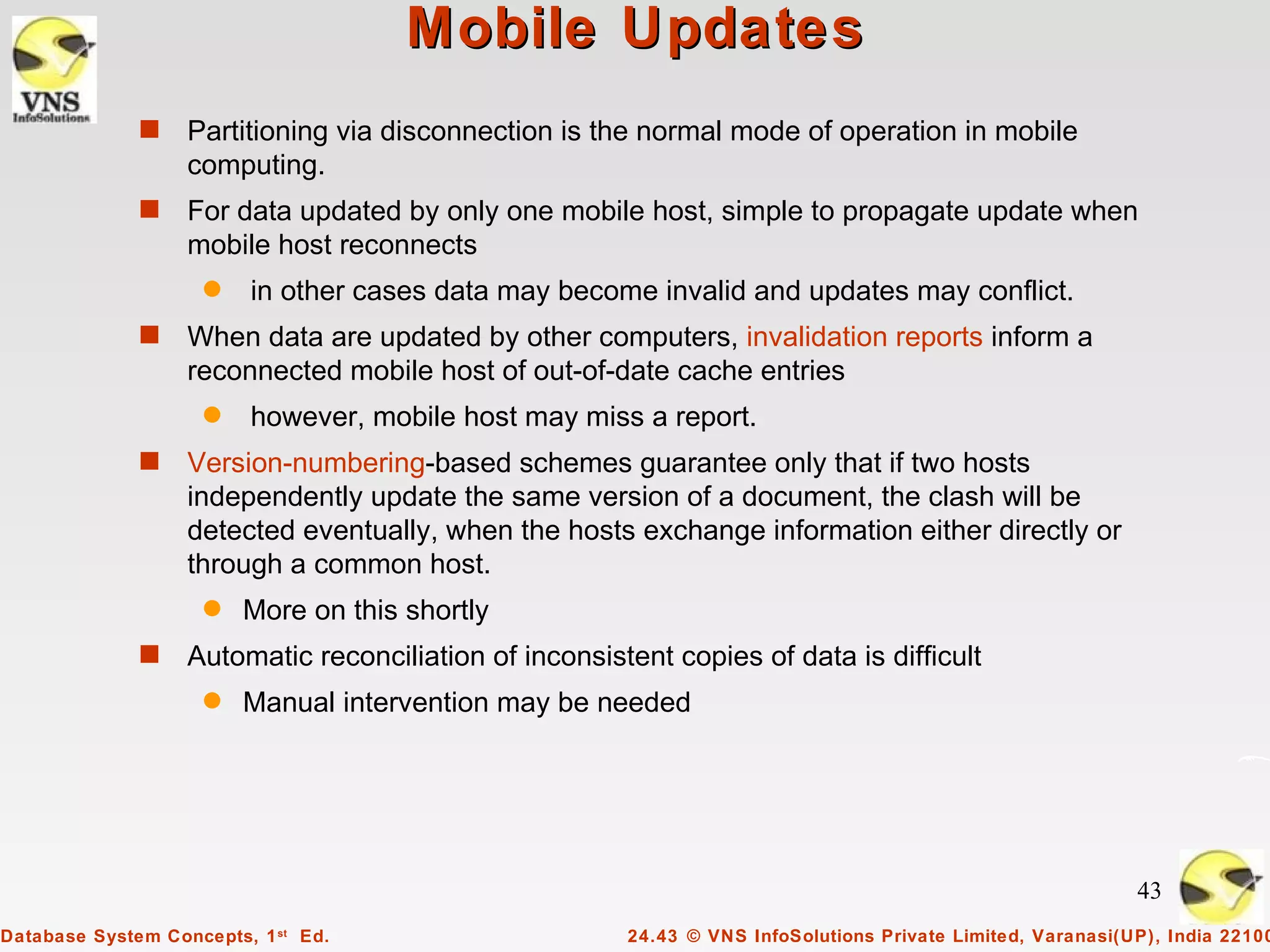 Mobile Updates
              s    Partitioning via disconnection is the normal mode of operation in mobile
                   computing.
              s    For data updated by only one mobile host, simple to propagate update when
                   mobile host reconnects
                    q    in other cases data may become invalid and updates may conflict.
              s    When data are updated by other computers, invalidation reports inform a
                   reconnected mobile host of out-of-date cache entries
                    q    however, mobile host may miss a report.
              s    Version-numbering-based schemes guarantee only that if two hosts
                   independently update the same version of a document, the clash will be
                   detected eventually, when the hosts exchange information either directly or
                   through a common host.
                    q    More on this shortly
              s    Automatic reconciliation of inconsistent copies of data is difficult
                    q    Manual intervention may be needed




                                                                                                             43
Database System Concepts, 1 st Ed.                      24.43 © VNS InfoSolutions Private Limited, Varanasi(UP), India 22100
 