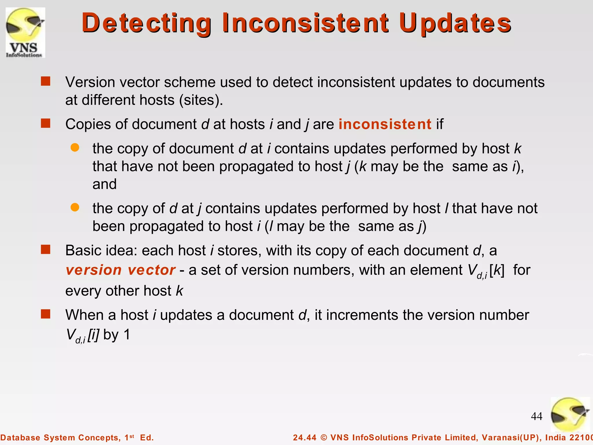 Detecting Inconsistent Updates

        s     Version vector scheme used to detect inconsistent updates to documents
              at different hosts (sites).
        s     Copies of document d at hosts i and j are inconsistent if
               q    the copy of document d at i contains updates performed by host k
                    that have not been propagated to host j (k may be the same as i),
                    and
               q    the copy of d at j contains updates performed by host l that have not
                    been propagated to host i (l may be the same as j)
        s     Basic idea: each host i stores, with its copy of each document d, a
              version vector - a set of version numbers, with an element Vd,i [k] for
              every other host k
        s     When a host i updates a document d, it increments the version number
              Vd,i [i] by 1




                                                                                                        44
Database System Concepts, 1 st Ed.                 24.44 © VNS InfoSolutions Private Limited, Varanasi(UP), India 22100
 