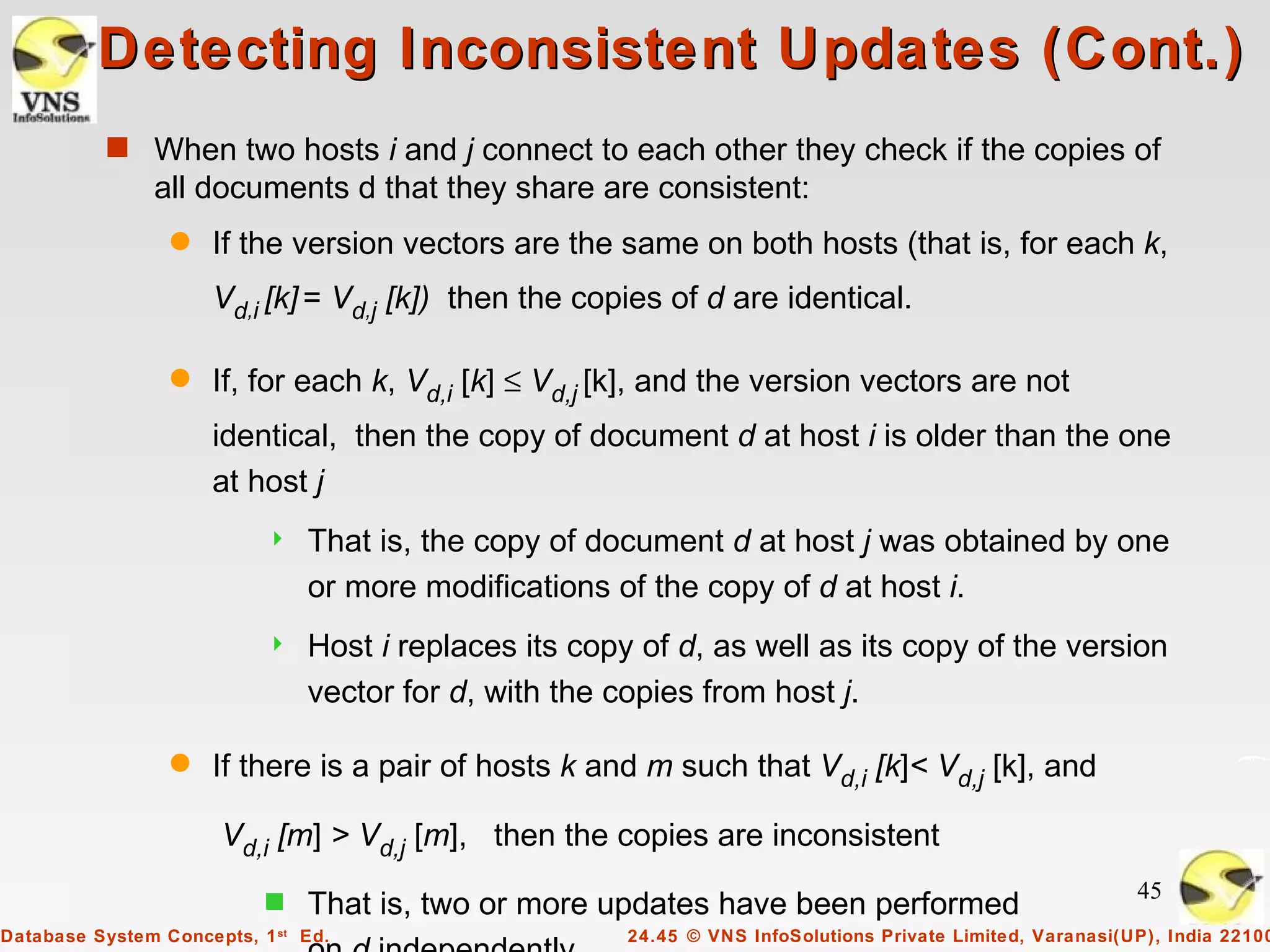 Detecting Inconsistent Updates (Cont.)
          s When two hosts i and j connect to each other they check if the copies of
               all documents d that they share are consistent:
                 q   If the version vectors are the same on both hosts (that is, for each k,
                     Vd,i [k] = Vd,j [k]) then the copies of d are identical.

                 q   If, for each k, Vd,i [k] ≤ Vd,j [k], and the version vectors are not
                     identical, then the copy of document d at host i is older than the one
                     at host j
                              That is, the copy of document d at host j was obtained by one
                               or more modifications of the copy of d at host i.
                              Host i replaces its copy of d, as well as its copy of the version
                               vector for d, with the copies from host j.

                 q   If there is a pair of hosts k and m such that Vd,i [k]< Vd,j [k], and

                      Vd,i [m] > Vd,j [m], then the copies are inconsistent

                           s                                                                                45
                               That is, two or more updates have been performed
Database System Concepts, 1 st Ed.                     24.45 © VNS InfoSolutions Private Limited, Varanasi(UP), India 22100
 