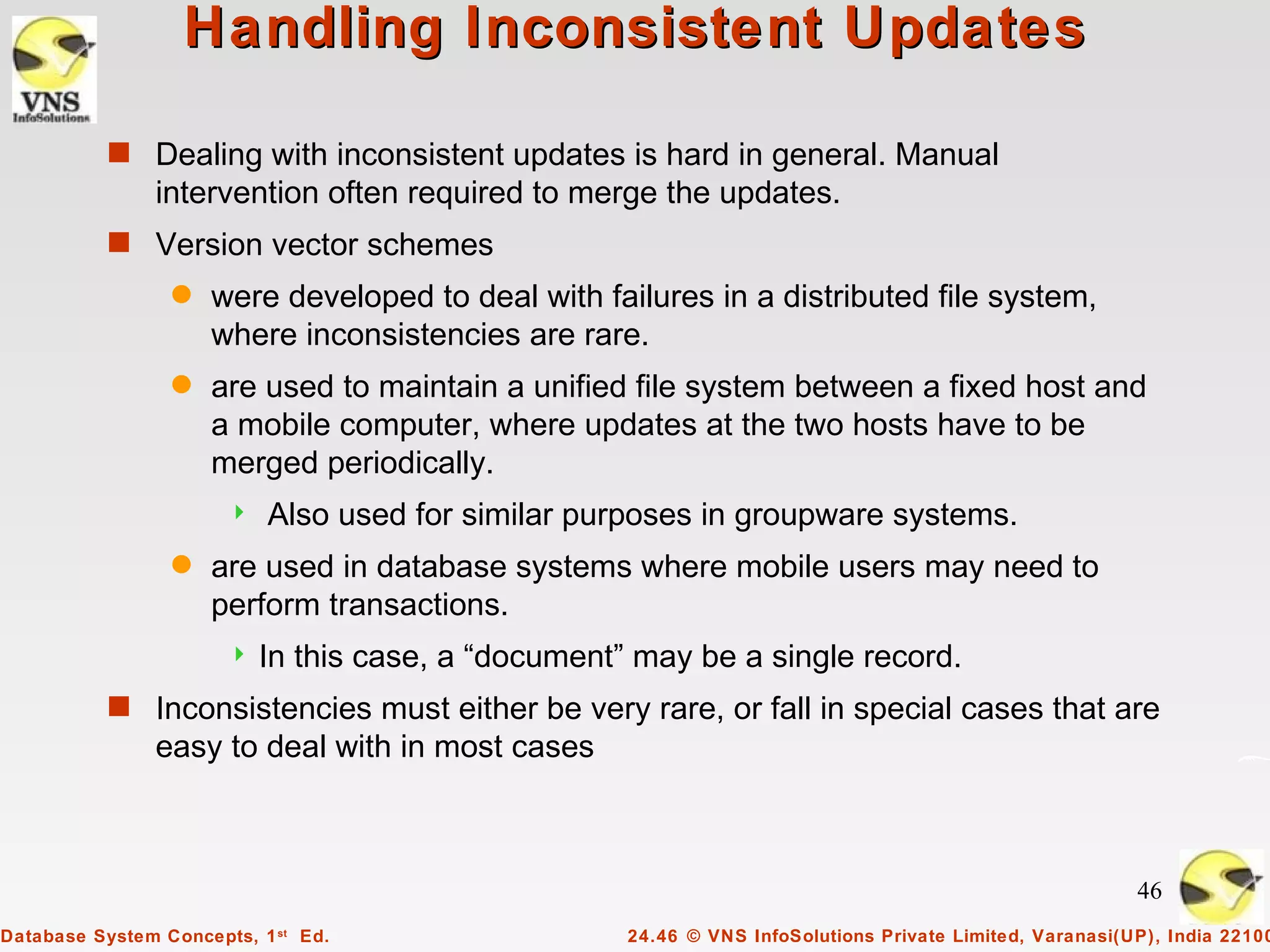 Handling Inconsistent Updates

           s Dealing with inconsistent updates is hard in general. Manual
                intervention often required to merge the updates.
           s Version vector schemes
                 q   were developed to deal with failures in a distributed file system,
                     where inconsistencies are rare.
                 q   are used to maintain a unified file system between a fixed host and
                     a mobile computer, where updates at the two hosts have to be
                     merged periodically.
                          Also used for similar purposes in groupware systems.
                 q   are used in database systems where mobile users may need to
                     perform transactions.
                          In this case, a “document” may be a single record.
           s Inconsistencies must either be very rare, or fall in special cases that are
                easy to deal with in most cases



                                                                                                          46
Database System Concepts, 1 st Ed.                   24.46 © VNS InfoSolutions Private Limited, Varanasi(UP), India 22100
 