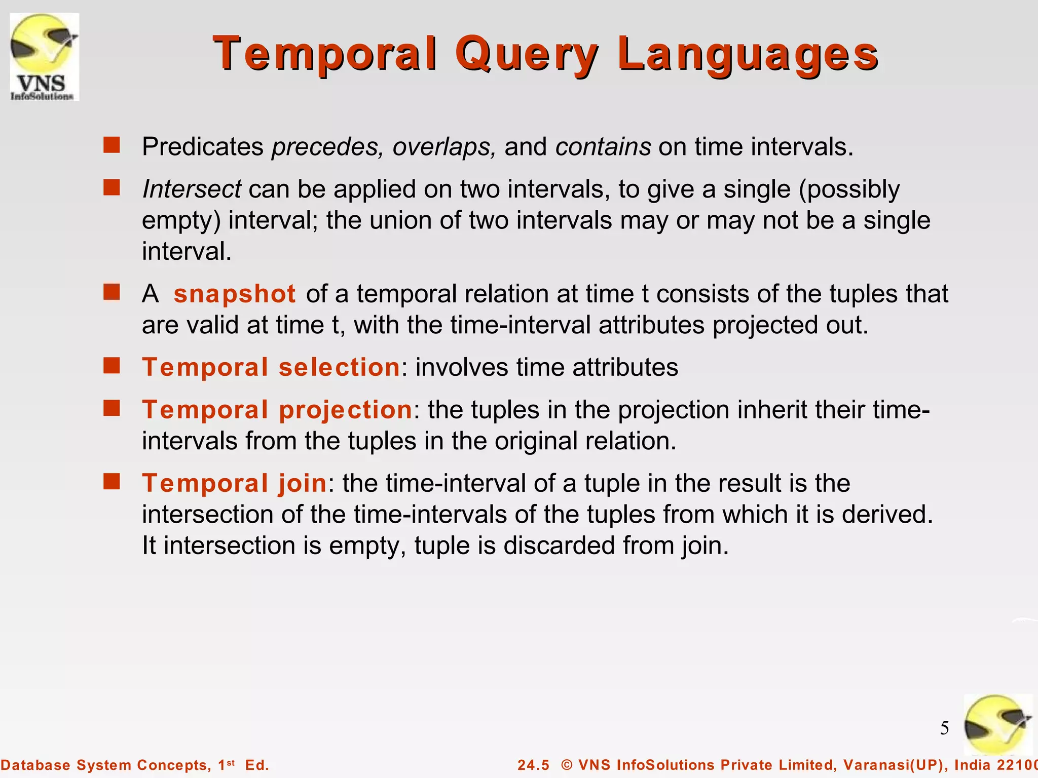 Temporal Query Languages
            s Predicates precedes, overlaps, and contains on time intervals.
            s Intersect can be applied on two intervals, to give a single (possibly
                 empty) interval; the union of two intervals may or may not be a single
                 interval.
            s A snapshot of a temporal relation at time t consists of the tuples that
                 are valid at time t, with the time-interval attributes projected out.
            s Temporal selection: involves time attributes
            s Temporal projection: the tuples in the projection inherit their time-
                 intervals from the tuples in the original relation.
            s Temporal join: the time-interval of a tuple in the result is the
                 intersection of the time-intervals of the tuples from which it is derived.
                 It intersection is empty, tuple is discarded from join.




                                                                                                         5
Database System Concepts, 1 st Ed.                  24.5 © VNS InfoSolutions Private Limited, Varanasi(UP), India 22100
 