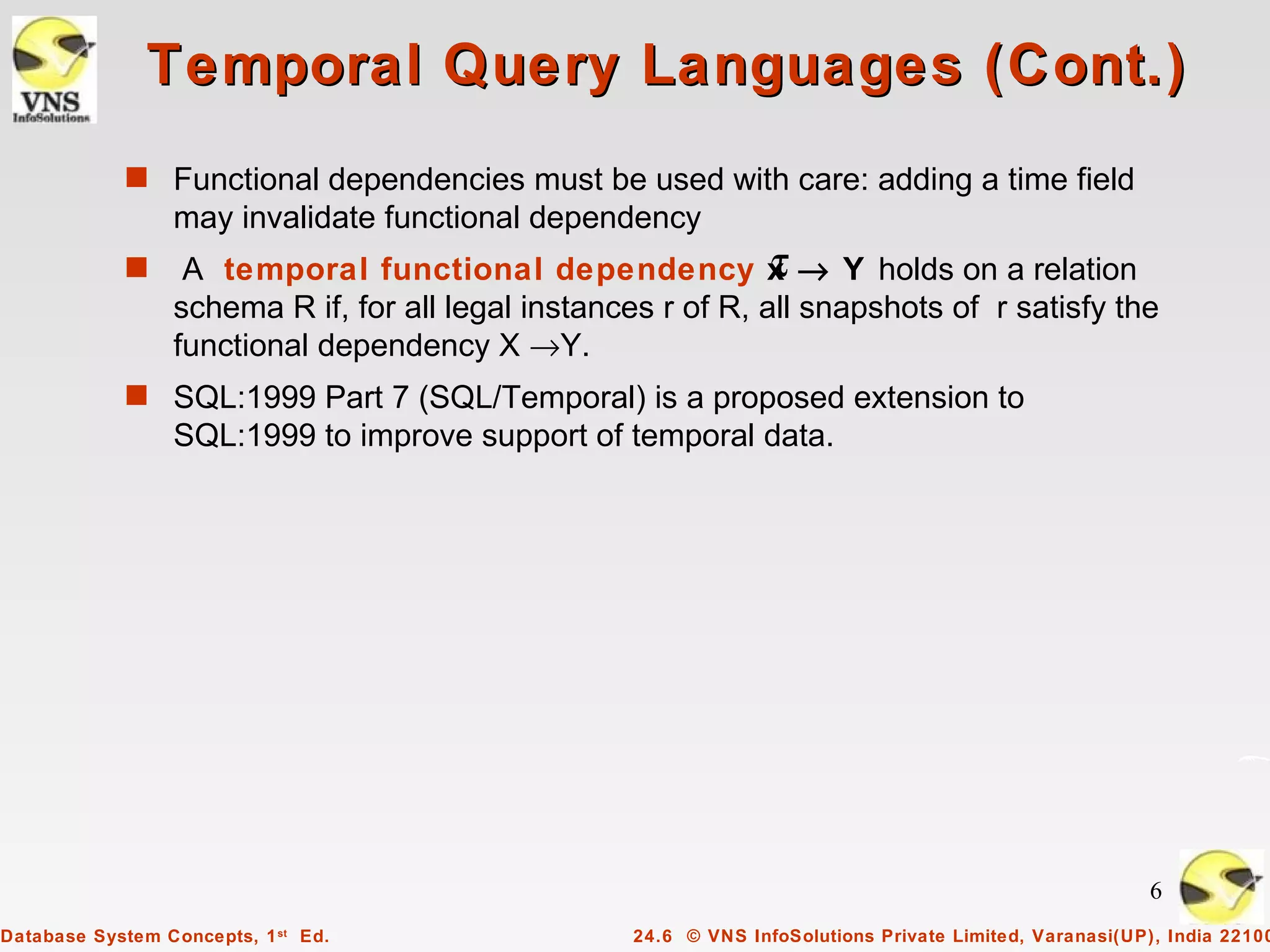 Temporal Query Languages (Cont.)
            s Functional dependencies must be used with care: adding a time field
                 may invalidate functional dependency
            s                                                  τ
                  A temporal functional dependency x → Y holds on a relation
                 schema R if, for all legal instances r of R, all snapshots of r satisfy the
                 functional dependency X →Y.
            s SQL:1999 Part 7 (SQL/Temporal) is a proposed extension to
                 SQL:1999 to improve support of temporal data.




                                                                                                        6
Database System Concepts, 1 st Ed.                 24.6 © VNS InfoSolutions Private Limited, Varanasi(UP), India 22100
 