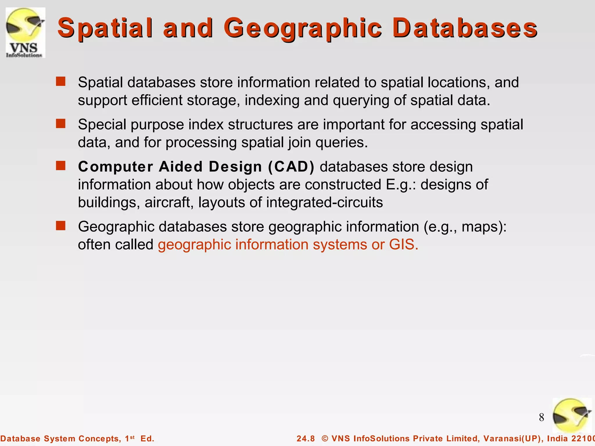 Spatial and Geographic Databases
            s Spatial databases store information related to spatial locations, and
                 support efficient storage, indexing and querying of spatial data.
            s Special purpose index structures are important for accessing spatial
                 data, and for processing spatial join queries.
            s Computer Aided Design (CAD) databases store design
                 information about how objects are constructed E.g.: designs of
                 buildings, aircraft, layouts of integrated-circuits
            s Geographic databases store geographic information (e.g., maps):
                 often called geographic information systems or GIS.




                                                                                                        8
Database System Concepts, 1 st Ed.                 24.8 © VNS InfoSolutions Private Limited, Varanasi(UP), India 22100
 