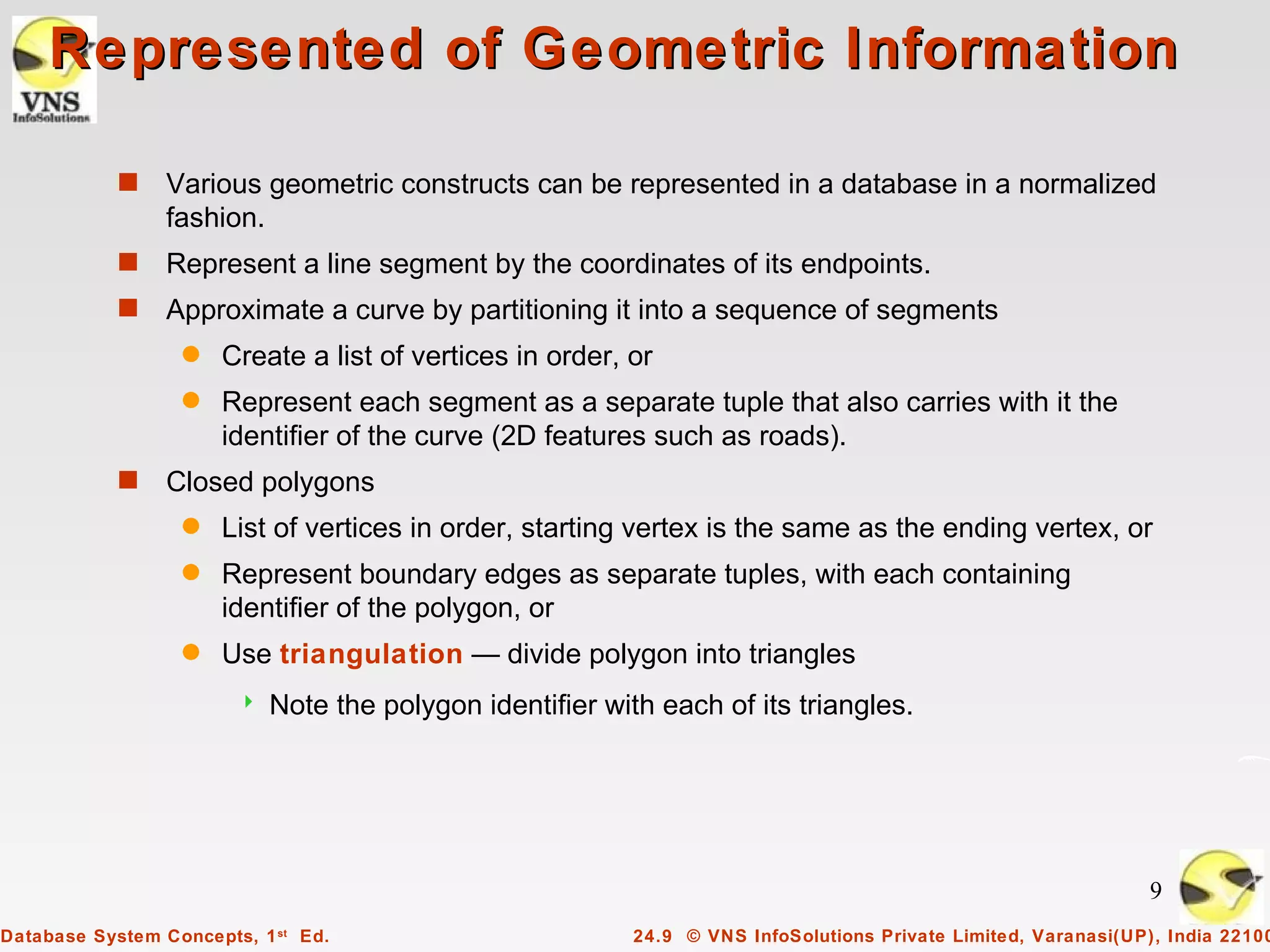 Represented of Geometric Information

            s    Various geometric constructs can be represented in a database in a normalized
                 fashion.
            s    Represent a line segment by the coordinates of its endpoints.
            s    Approximate a curve by partitioning it into a sequence of segments
                  q   Create a list of vertices in order, or
                  q   Represent each segment as a separate tuple that also carries with it the
                      identifier of the curve (2D features such as roads).
            s    Closed polygons
                  q   List of vertices in order, starting vertex is the same as the ending vertex, or
                  q   Represent boundary edges as separate tuples, with each containing
                      identifier of the polygon, or
                  q   Use triangulation — divide polygon into triangles
                           Note the polygon identifier with each of its triangles.




                                                                                                                9
Database System Concepts, 1 st Ed.                         24.9 © VNS InfoSolutions Private Limited, Varanasi(UP), India 22100
 