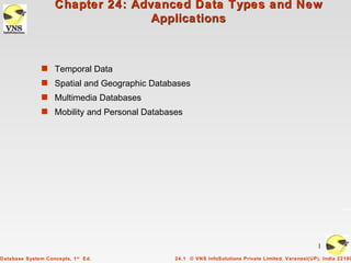 Chapter 24: Advanced Data Types and New
                                   Applications



               s Temporal Data
               s Spatial and Geographic Databases
               s Multimedia Databases
               s Mobility and Personal Databases




                                                                                                   1
Database System Concepts, 1 st Ed.            24.1 © VNS InfoSolutions Private Limited, Varanasi(UP), India 22100
 