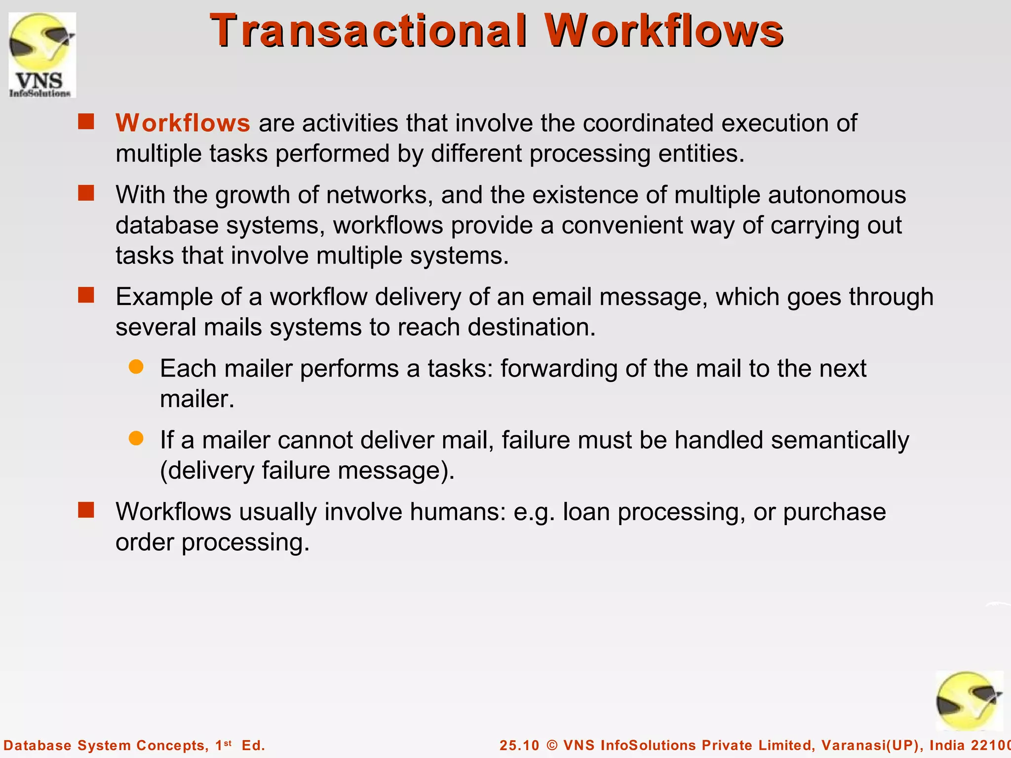 Transactional Workflows
         s Workflows are activities that involve the coordinated execution of
              multiple tasks performed by different processing entities.
         s With the growth of networks, and the existence of multiple autonomous
              database systems, workflows provide a convenient way of carrying out
              tasks that involve multiple systems.
         s Example of a workflow delivery of an email message, which goes through
              several mails systems to reach destination.
                q   Each mailer performs a tasks: forwarding of the mail to the next
                    mailer.
                q   If a mailer cannot deliver mail, failure must be handled semantically
                    (delivery failure message).
         s Workflows usually involve humans: e.g. loan processing, or purchase
              order processing.




Database System Concepts, 1 st Ed.                 25.10 © VNS InfoSolutions Private Limited, Varanasi(UP), India 22100
 