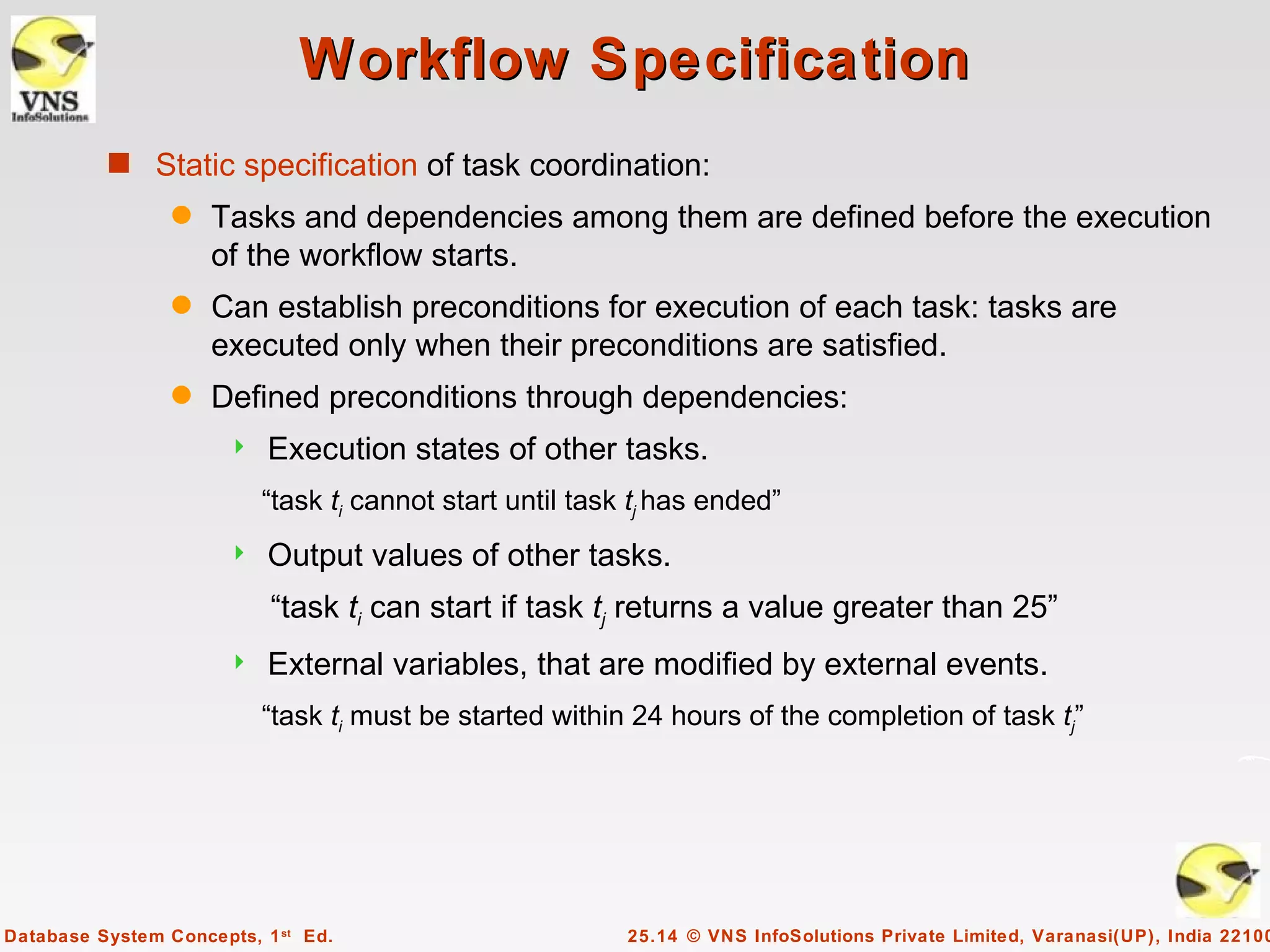 Workflow Specification
          s Static specification of task coordination:
                 q   Tasks and dependencies among them are defined before the execution
                     of the workflow starts.
                 q   Can establish preconditions for execution of each task: tasks are
                     executed only when their preconditions are satisfied.
                 q   Defined preconditions through dependencies:
                          Execution states of other tasks.
                           “task ti cannot start until task tj has ended”
                          Output values of other tasks.
                           “task ti can start if task tj returns a value greater than 25”
                          External variables, that are modified by external events.
                           “task ti must be started within 24 hours of the completion of task tj”




Database System Concepts, 1 st Ed.                         25.14 © VNS InfoSolutions Private Limited, Varanasi(UP), India 22100
 