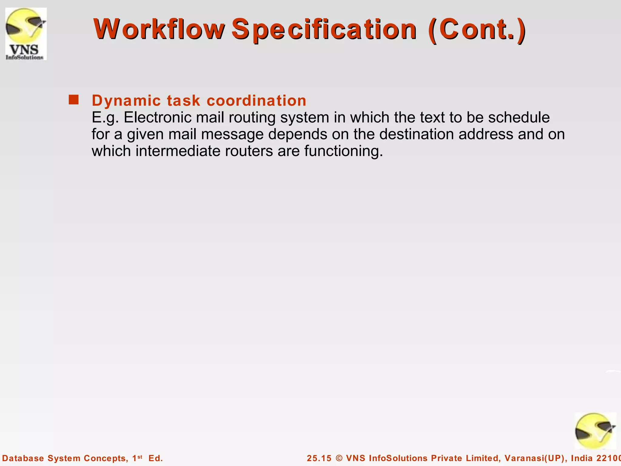 Workflow Specification (Cont.)

              s Dynamic task coordination
                  E.g. Electronic mail routing system in which the text to be schedule
                  for a given mail message depends on the destination address and on
                  which intermediate routers are functioning.




Database System Concepts, 1 st Ed.              25.15 © VNS InfoSolutions Private Limited, Varanasi(UP), India 22100
 
