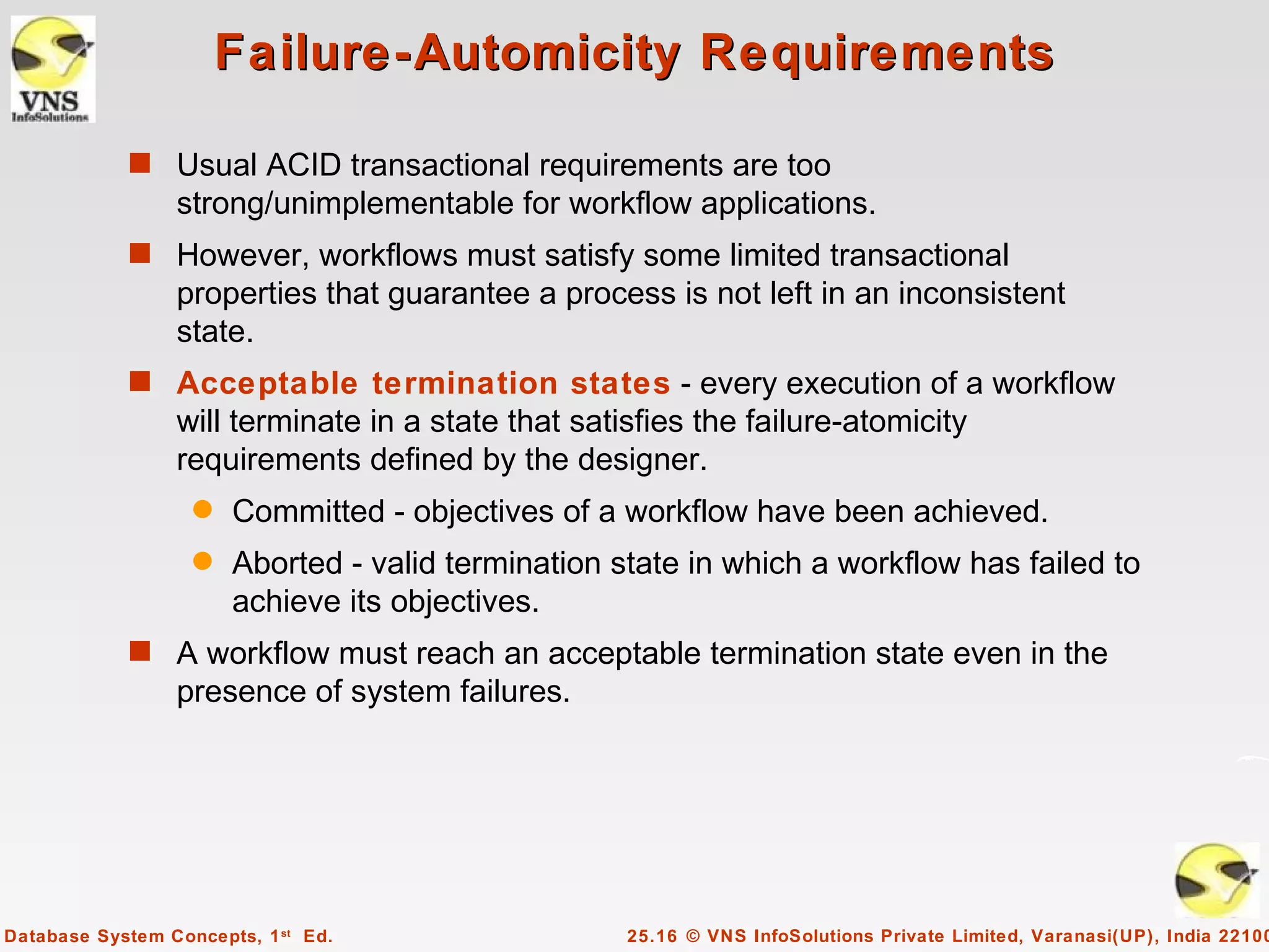 Failure-Automicity Requirements

            s Usual ACID transactional requirements are too
                 strong/unimplementable for workflow applications.
            s However, workflows must satisfy some limited transactional
                 properties that guarantee a process is not left in an inconsistent
                 state.
            s Acceptable termination states - every execution of a workflow
                 will terminate in a state that satisfies the failure-atomicity
                 requirements defined by the designer.
                   q   Committed - objectives of a workflow have been achieved.
                   q   Aborted - valid termination state in which a workflow has failed to
                       achieve its objectives.
            s A workflow must reach an acceptable termination state even in the
                 presence of system failures.




Database System Concepts, 1 st Ed.                  25.16 © VNS InfoSolutions Private Limited, Varanasi(UP), India 22100
 