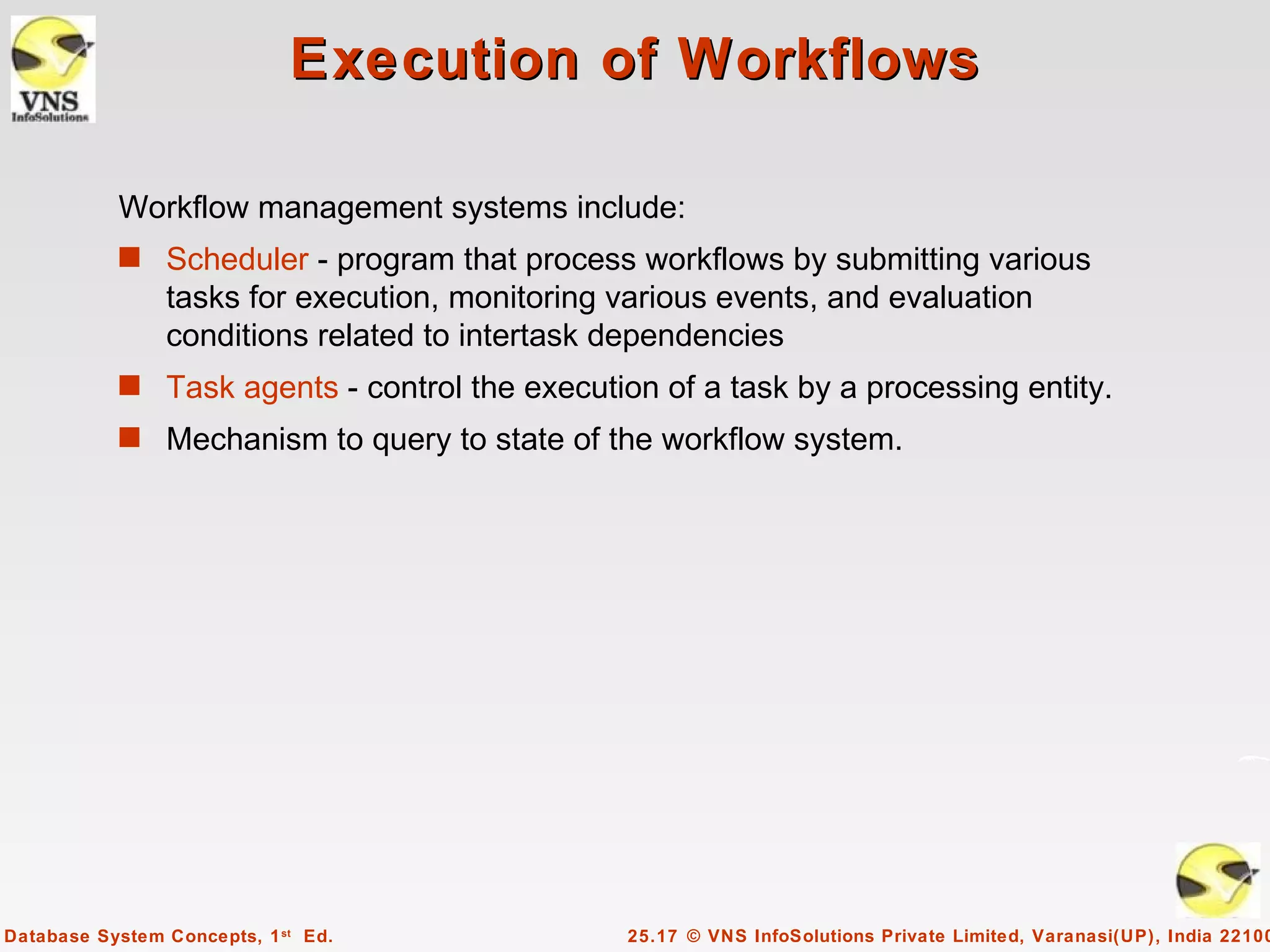 Execution of Workflows

           Workflow management systems include:
           s Scheduler - program that process workflows by submitting various
                tasks for execution, monitoring various events, and evaluation
                conditions related to intertask dependencies
           s Task agents - control the execution of a task by a processing entity.
           s Mechanism to query to state of the workflow system.




Database System Concepts, 1 st Ed.               25.17 © VNS InfoSolutions Private Limited, Varanasi(UP), India 22100
 