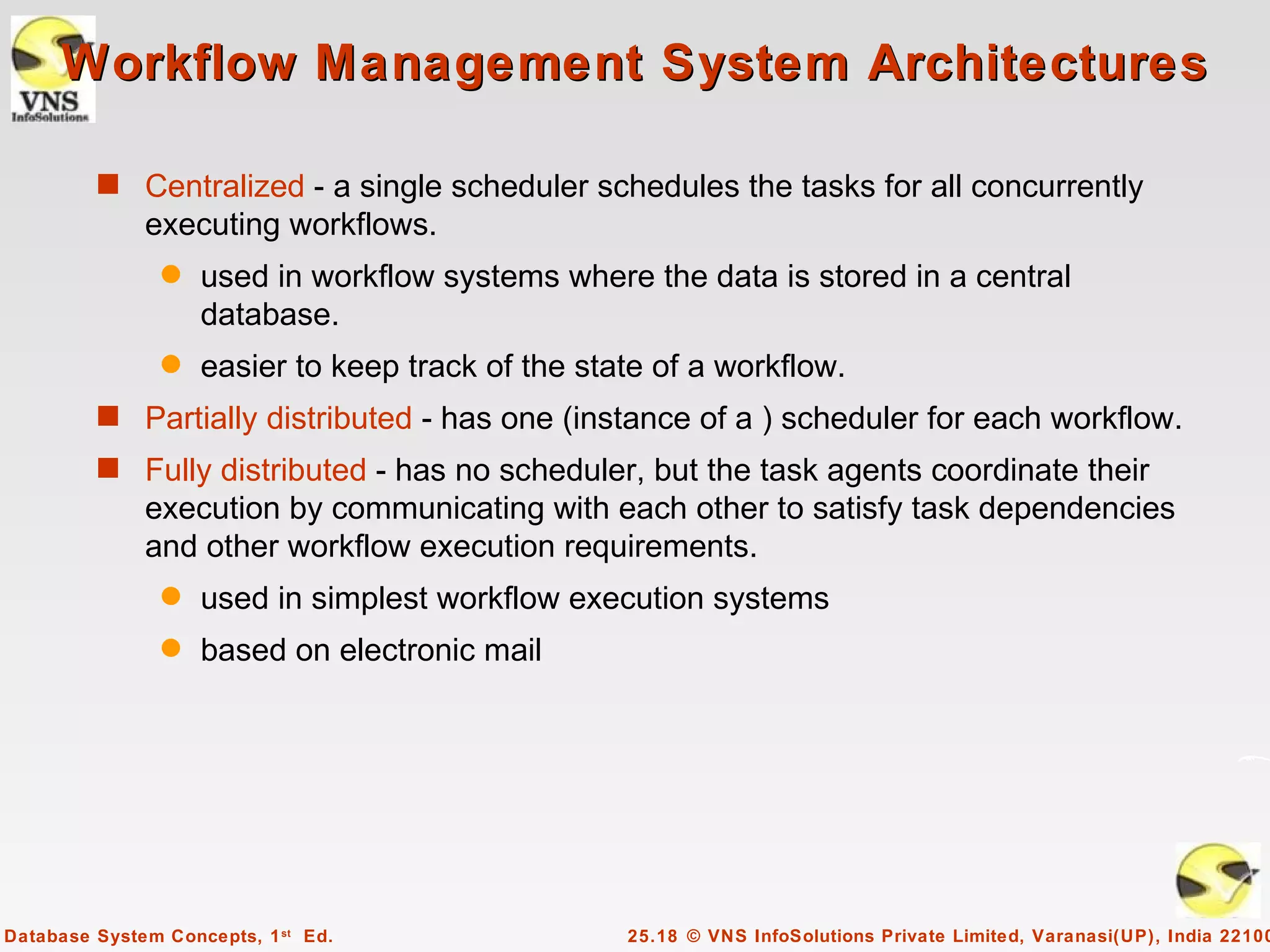 Workflow Management System Architectures

         s Centralized - a single scheduler schedules the tasks for all concurrently
              executing workflows.
                q   used in workflow systems where the data is stored in a central
                    database.
                q   easier to keep track of the state of a workflow.
         s Partially distributed - has one (instance of a ) scheduler for each workflow.
         s Fully distributed - has no scheduler, but the task agents coordinate their
              execution by communicating with each other to satisfy task dependencies
              and other workflow execution requirements.
                q   used in simplest workflow execution systems
                q   based on electronic mail




Database System Concepts, 1 st Ed.                 25.18 © VNS InfoSolutions Private Limited, Varanasi(UP), India 22100
 