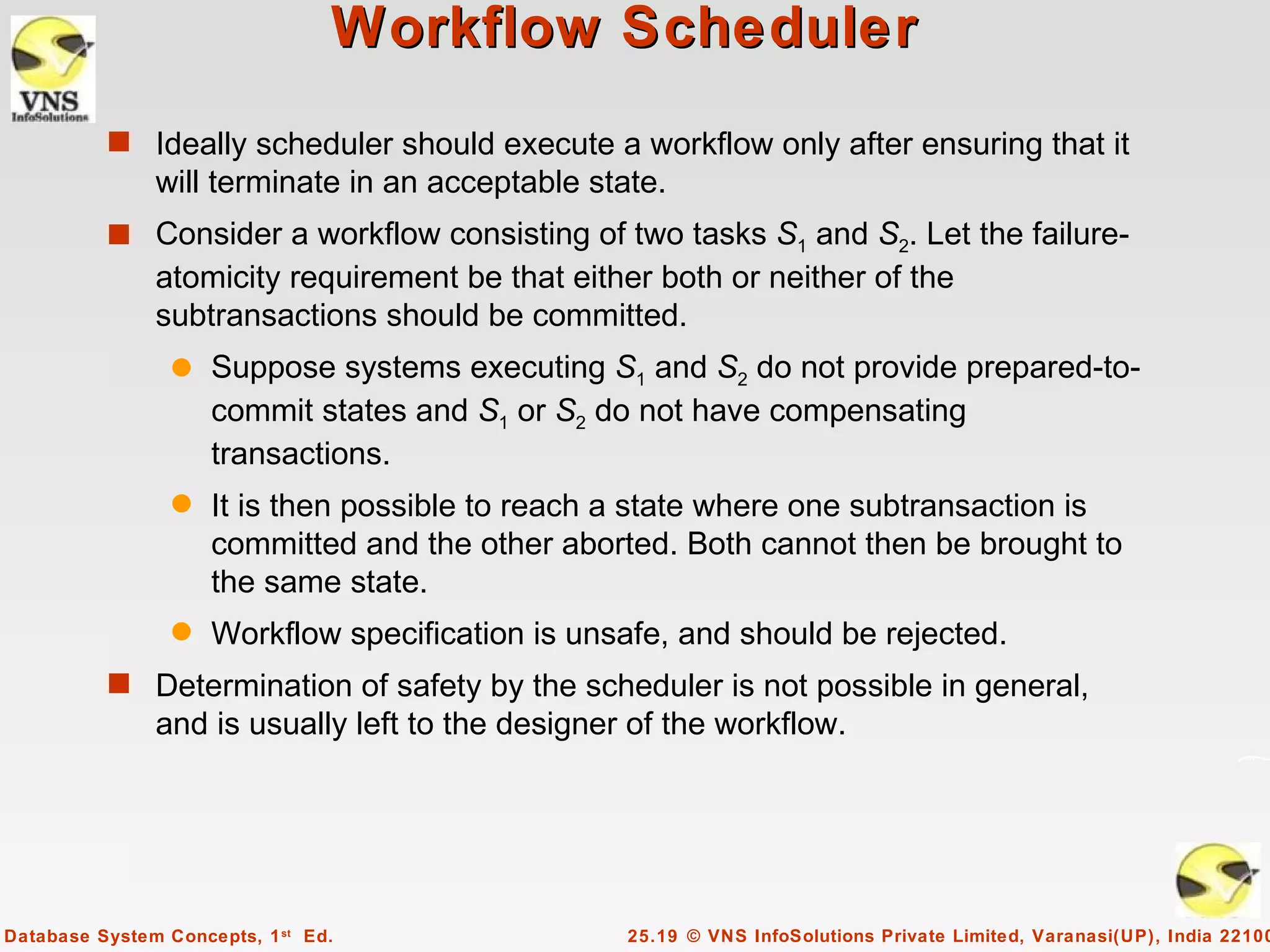 Workflow Scheduler
          s Ideally scheduler should execute a workflow only after ensuring that it
               will terminate in an acceptable state.
          s Consider a workflow consisting of two tasks S1 and S2. Let the failure-
               atomicity requirement be that either both or neither of the
               subtransactions should be committed.
                 q   Suppose systems executing S1 and S2 do not provide prepared-to-
                     commit states and S1 or S2 do not have compensating
                     transactions.
                 q   It is then possible to reach a state where one subtransaction is
                     committed and the other aborted. Both cannot then be brought to
                     the same state.
                 q   Workflow specification is unsafe, and should be rejected.
          s Determination of safety by the scheduler is not possible in general,
               and is usually left to the designer of the workflow.




Database System Concepts, 1 st Ed.                25.19 © VNS InfoSolutions Private Limited, Varanasi(UP), India 22100
 
