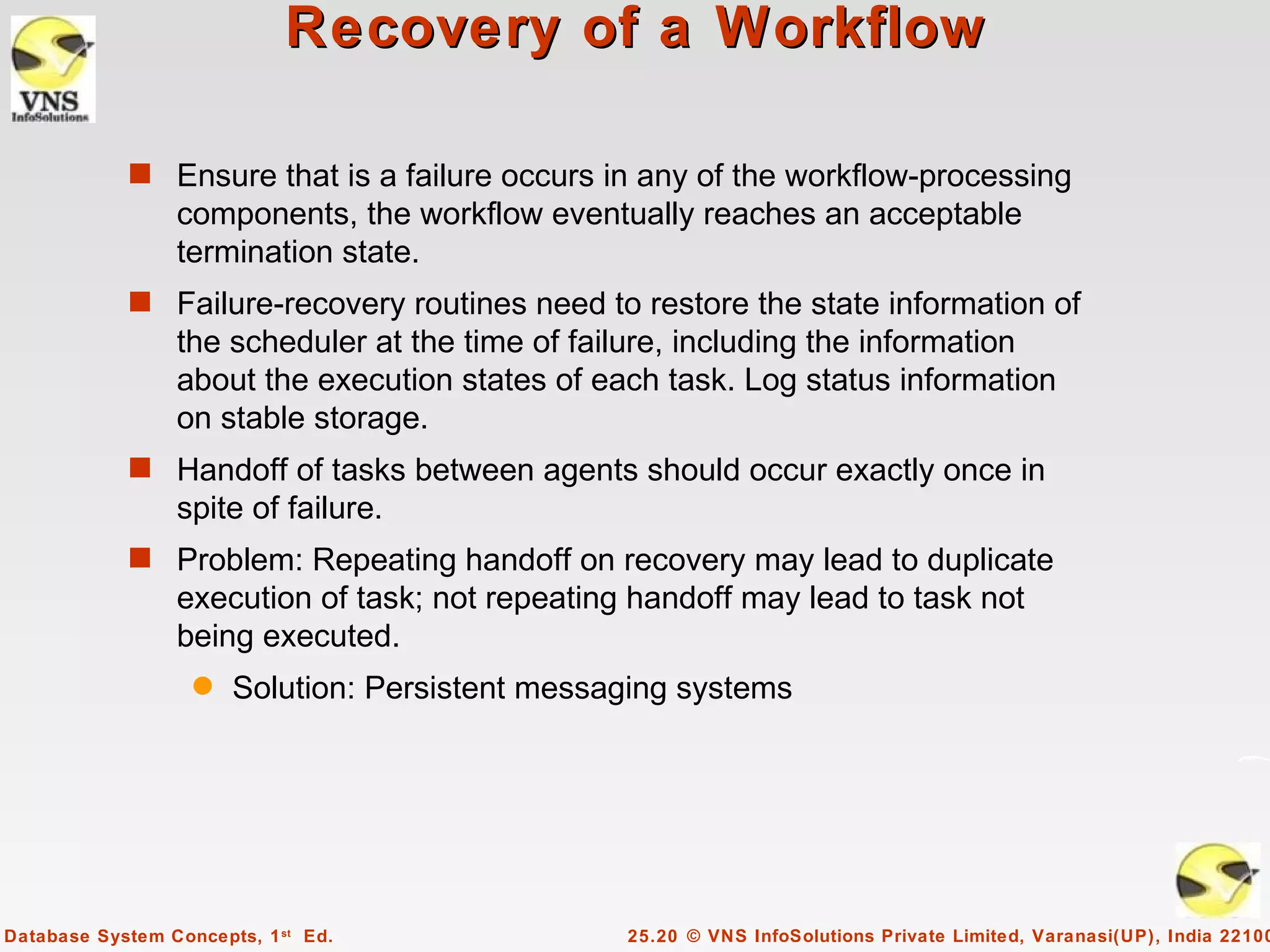 Recovery of a Workflow

            s Ensure that is a failure occurs in any of the workflow-processing
                 components, the workflow eventually reaches an acceptable
                 termination state.
            s Failure-recovery routines need to restore the state information of
                 the scheduler at the time of failure, including the information
                 about the execution states of each task. Log status information
                 on stable storage.
            s Handoff of tasks between agents should occur exactly once in
                 spite of failure.
            s Problem: Repeating handoff on recovery may lead to duplicate
                 execution of task; not repeating handoff may lead to task not
                 being executed.
                   q   Solution: Persistent messaging systems




Database System Concepts, 1 st Ed.               25.20 © VNS InfoSolutions Private Limited, Varanasi(UP), India 22100
 