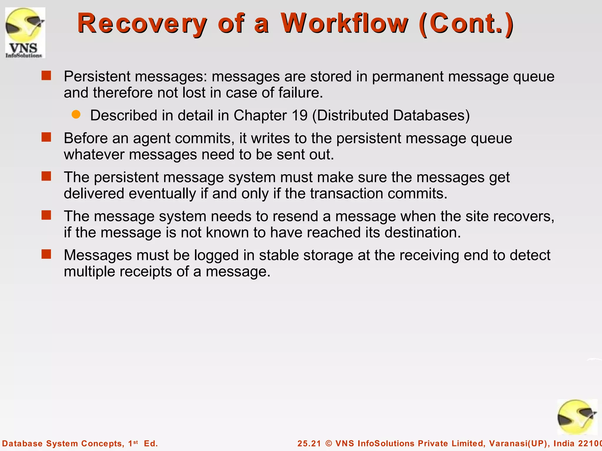 Recovery of a Workflow (Cont.)
        s Persistent messages: messages are stored in permanent message queue
             and therefore not lost in case of failure.
               q   Described in detail in Chapter 19 (Distributed Databases)
        s Before an agent commits, it writes to the persistent message queue
             whatever messages need to be sent out.
        s The persistent message system must make sure the messages get
             delivered eventually if and only if the transaction commits.
        s The message system needs to resend a message when the site recovers,
             if the message is not known to have reached its destination.
        s Messages must be logged in stable storage at the receiving end to detect
             multiple receipts of a message.




Database System Concepts, 1 st Ed.                25.21 © VNS InfoSolutions Private Limited, Varanasi(UP), India 22100
 