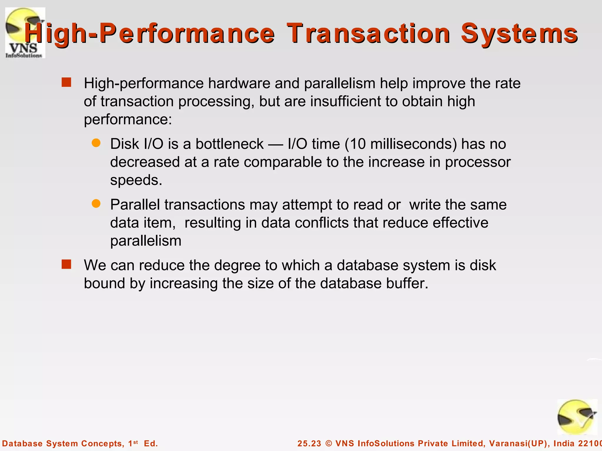 High-Performance Transaction Systems
            s High-performance hardware and parallelism help improve the rate
                 of transaction processing, but are insufficient to obtain high
                 performance:
                   q   Disk I/O is a bottleneck — I/O time (10 milliseconds) has no
                       decreased at a rate comparable to the increase in processor
                       speeds.
                   q   Parallel transactions may attempt to read or write the same
                       data item, resulting in data conflicts that reduce effective
                       parallelism
            s We can reduce the degree to which a database system is disk
                 bound by increasing the size of the database buffer.




Database System Concepts, 1 st Ed.                 25.23 © VNS InfoSolutions Private Limited, Varanasi(UP), India 22100
 