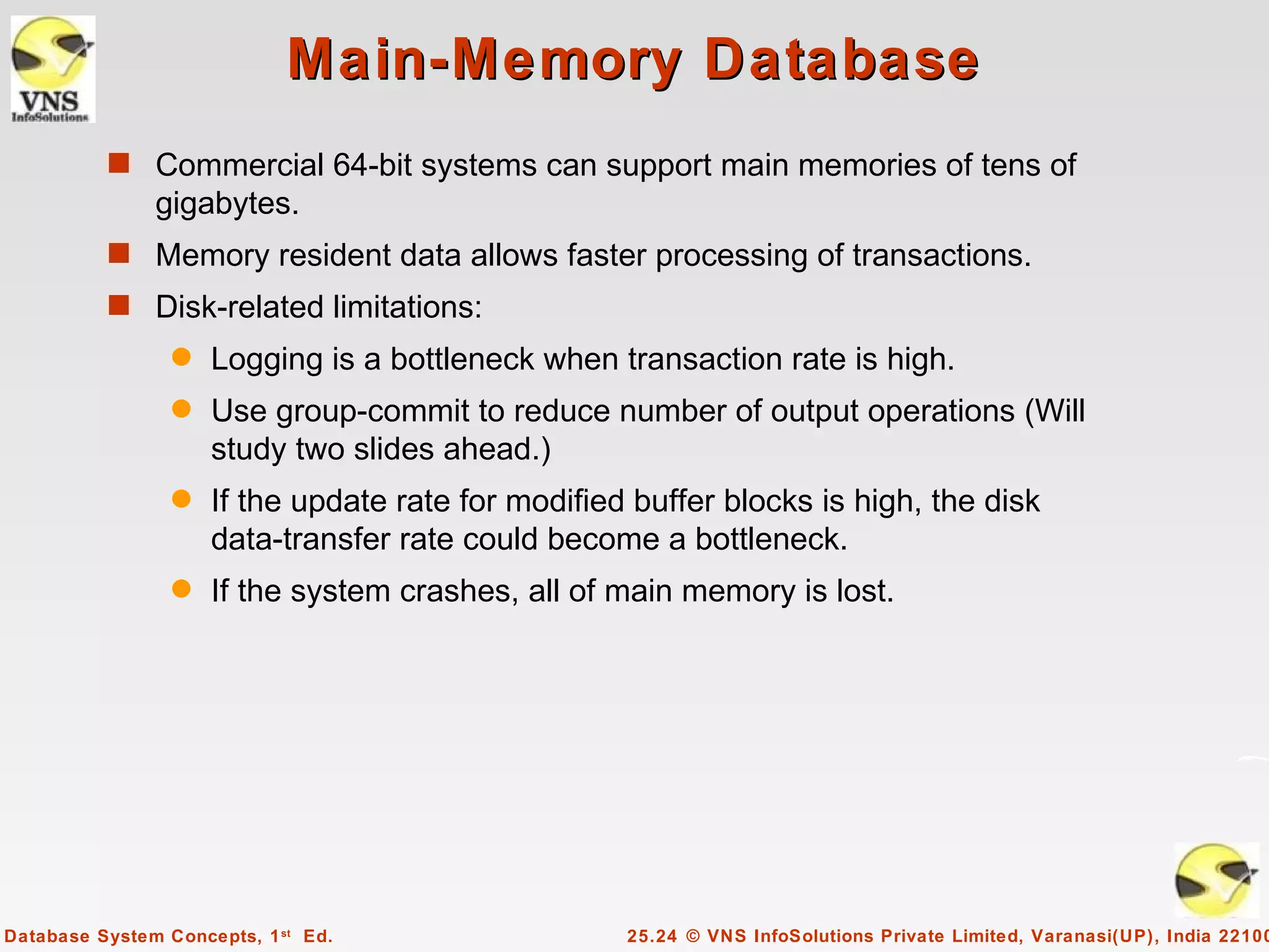 Main-Memory Database
          s Commercial 64-bit systems can support main memories of tens of
               gigabytes.
          s Memory resident data allows faster processing of transactions.
          s Disk-related limitations:
                 q   Logging is a bottleneck when transaction rate is high.
                 q   Use group-commit to reduce number of output operations (Will
                     study two slides ahead.)
                 q   If the update rate for modified buffer blocks is high, the disk
                     data-transfer rate could become a bottleneck.
                 q   If the system crashes, all of main memory is lost.




Database System Concepts, 1 st Ed.                  25.24 © VNS InfoSolutions Private Limited, Varanasi(UP), India 22100
 