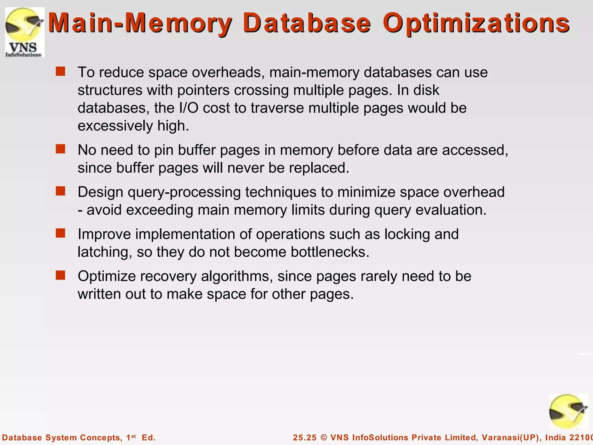 Main-Memory Database Optimizations
           s To reduce space overheads, main-memory databases can use
                structures with pointers crossing multiple pages. In disk
                databases, the I/O cost to traverse multiple pages would be
                excessively high.
           s No need to pin buffer pages in memory before data are accessed,
                since buffer pages will never be replaced.
           s Design query-processing techniques to minimize space overhead
                - avoid exceeding main memory limits during query evaluation.
           s Improve implementation of operations such as locking and
                latching, so they do not become bottlenecks.
           s Optimize recovery algorithms, since pages rarely need to be
                written out to make space for other pages.




Database System Concepts, 1 st Ed.               25.25 © VNS InfoSolutions Private Limited, Varanasi(UP), India 22100
 