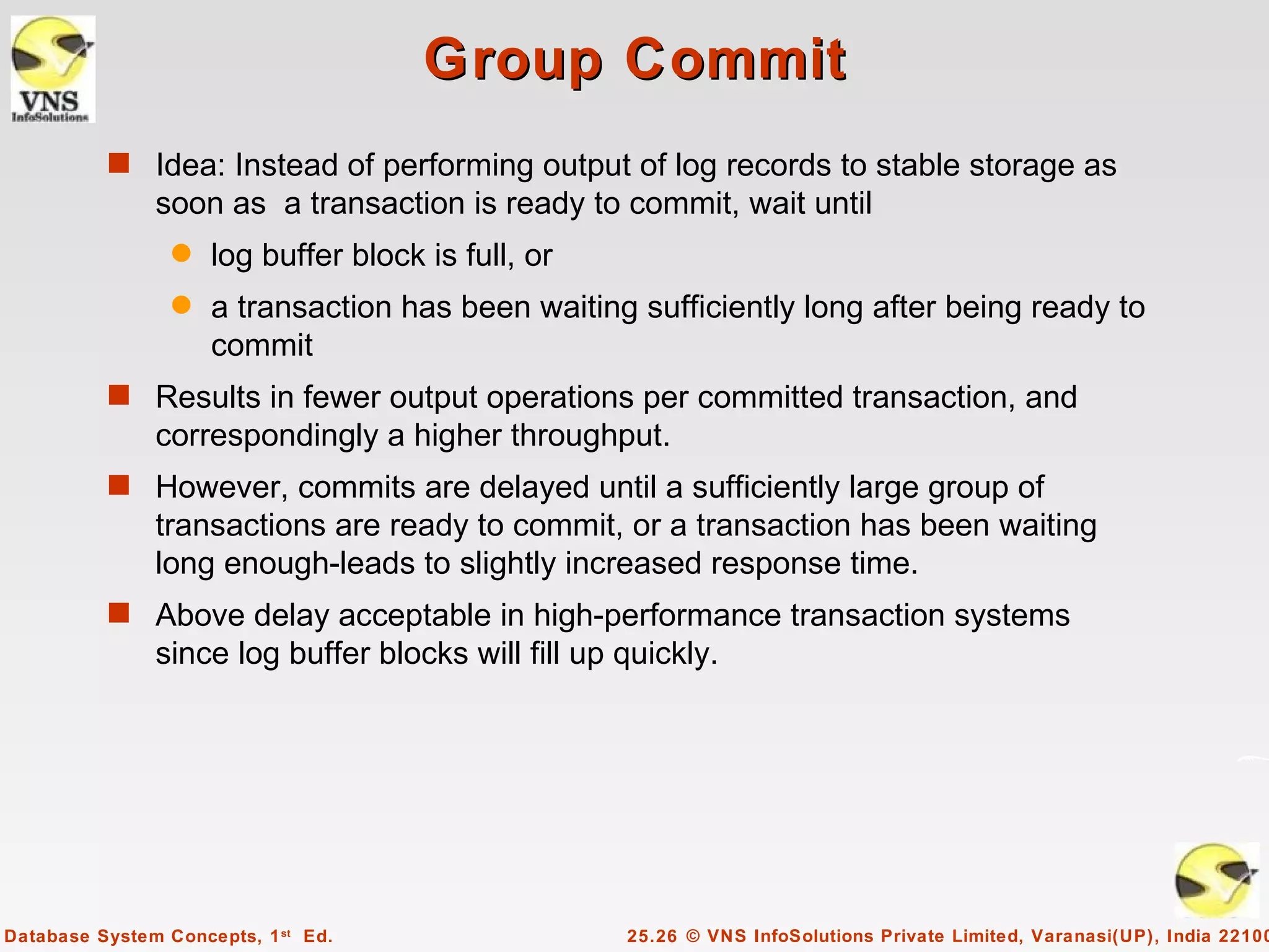 Group Commit
          s Idea: Instead of performing output of log records to stable storage as
               soon as a transaction is ready to commit, wait until
                 q   log buffer block is full, or
                 q   a transaction has been waiting sufficiently long after being ready to
                     commit
          s Results in fewer output operations per committed transaction, and
               correspondingly a higher throughput.
          s However, commits are delayed until a sufficiently large group of
               transactions are ready to commit, or a transaction has been waiting
               long enough-leads to slightly increased response time.
          s Above delay acceptable in high-performance transaction systems
               since log buffer blocks will fill up quickly.




Database System Concepts, 1 st Ed.                  25.26 © VNS InfoSolutions Private Limited, Varanasi(UP), India 22100
 
