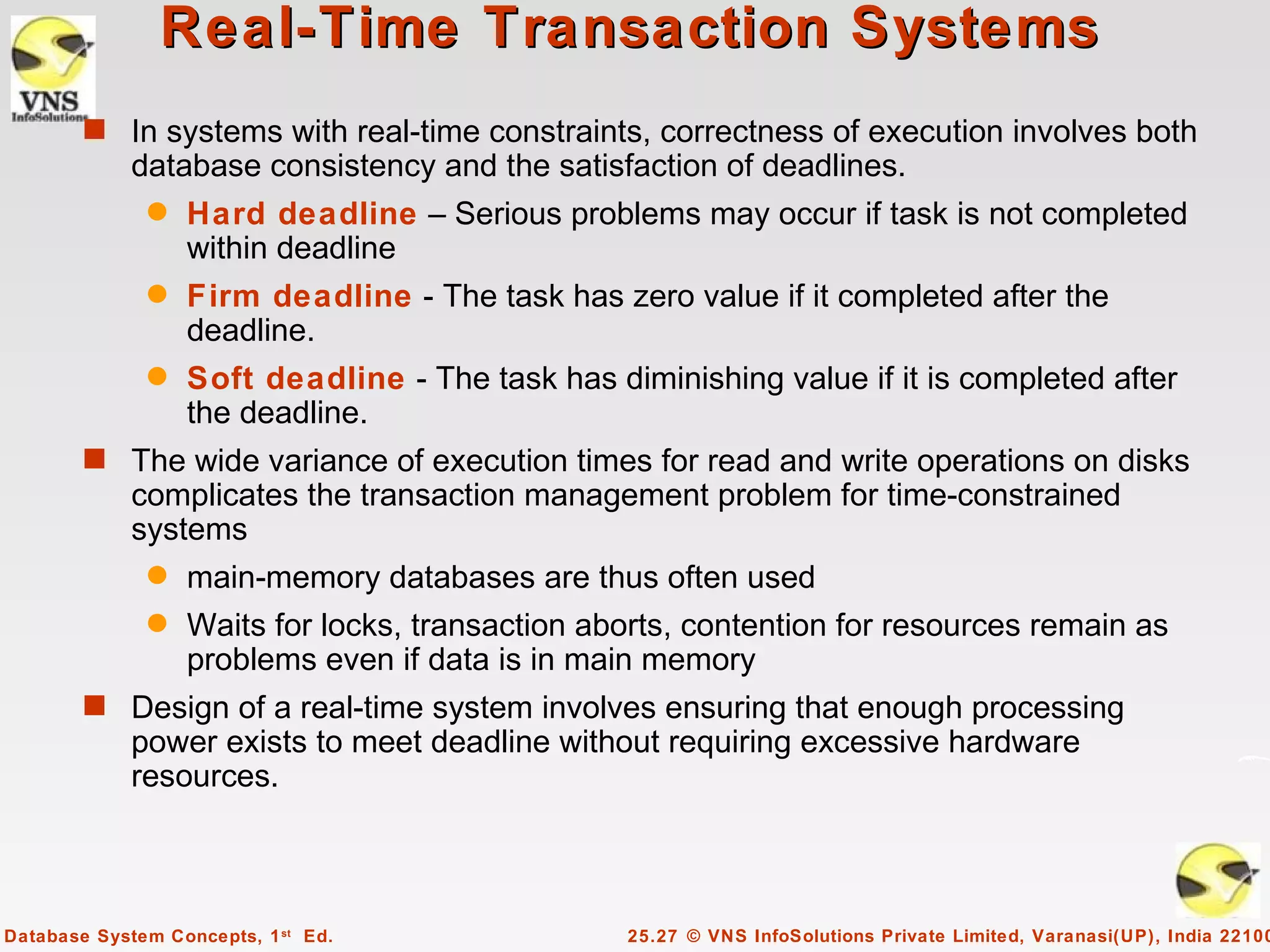 Real-Time Transaction Systems
        s In systems with real-time constraints, correctness of execution involves both
             database consistency and the satisfaction of deadlines.
              q   Hard deadline – Serious problems may occur if task is not completed
                  within deadline
              q   Firm deadline - The task has zero value if it completed after the
                  deadline.
              q   Soft deadline - The task has diminishing value if it is completed after
                  the deadline.
        s The wide variance of execution times for read and write operations on disks
             complicates the transaction management problem for time-constrained
             systems
              q   main-memory databases are thus often used
              q   Waits for locks, transaction aborts, contention for resources remain as
                  problems even if data is in main memory
        s Design of a real-time system involves ensuring that enough processing
             power exists to meet deadline without requiring excessive hardware
             resources.



Database System Concepts, 1 st Ed.               25.27 © VNS InfoSolutions Private Limited, Varanasi(UP), India 22100
 
