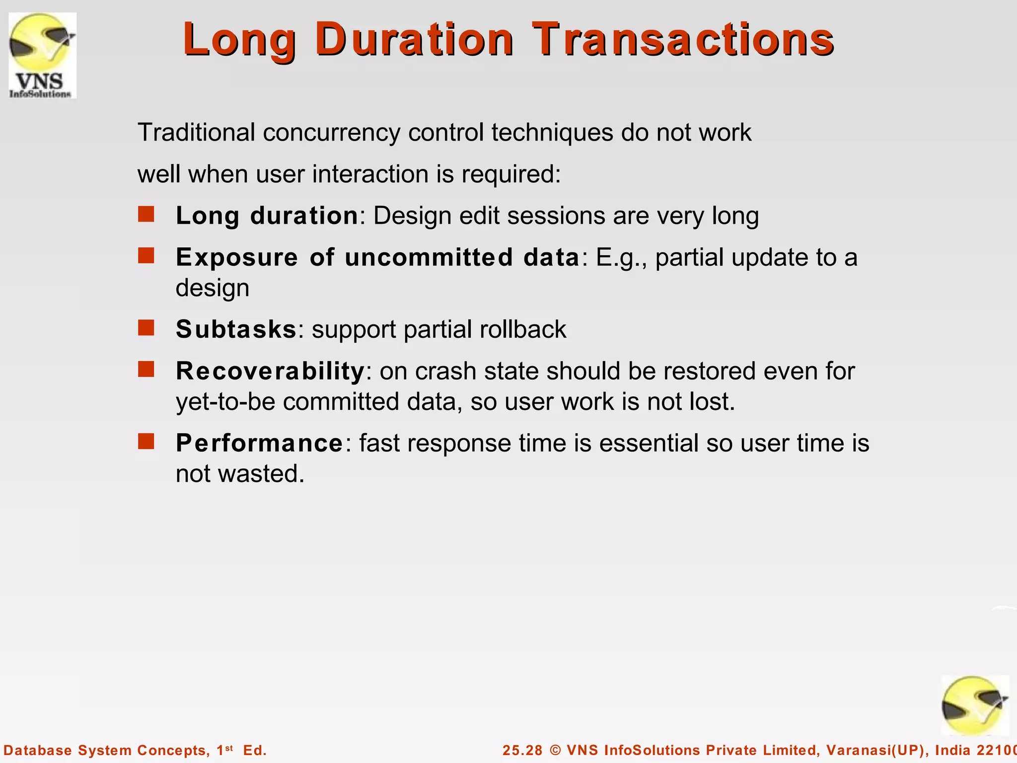 Long Duration Transactions
                 Traditional concurrency control techniques do not work
                 well when user interaction is required:
                 s Long duration: Design edit sessions are very long
                 s Exposure of uncommitted data: E.g., partial update to a
                      design
                 s Subtasks: support partial rollback
                 s Recoverability: on crash state should be restored even for
                      yet-to-be committed data, so user work is not lost.
                 s Performance: fast response time is essential so user time is
                      not wasted.




Database System Concepts, 1 st Ed.                 25.28 © VNS InfoSolutions Private Limited, Varanasi(UP), India 22100
 