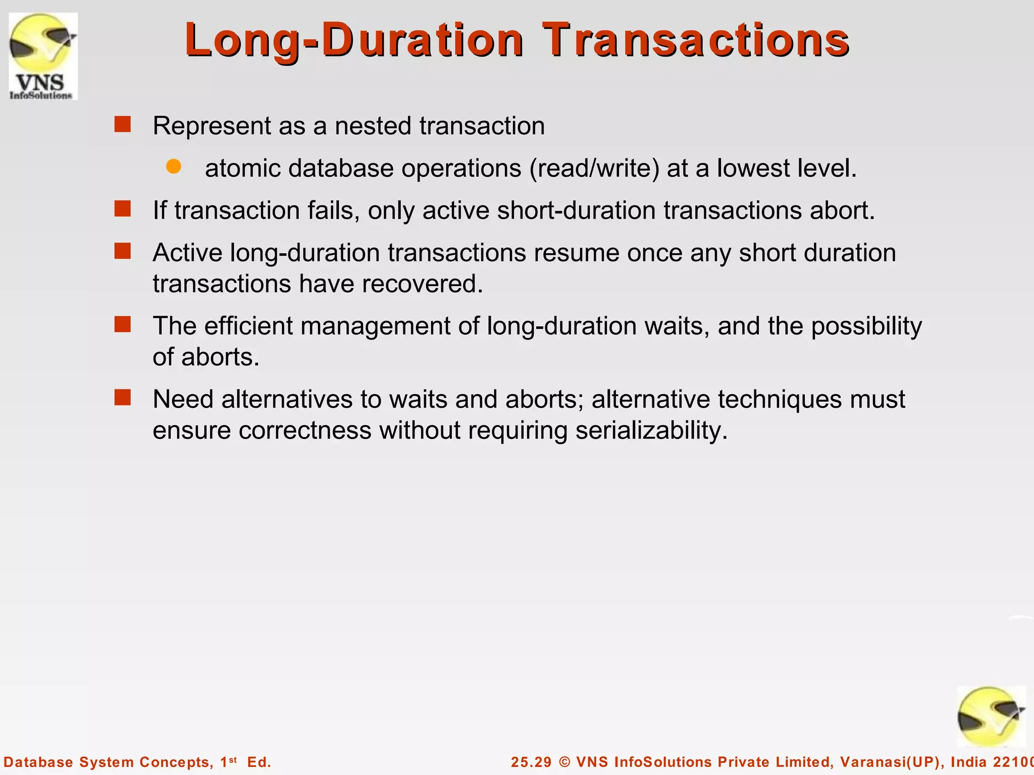 Long-Duration Transactions
              s Represent as a nested transaction
                    q    atomic database operations (read/write) at a lowest level.
              s If transaction fails, only active short-duration transactions abort.
              s Active long-duration transactions resume once any short duration
                  transactions have recovered.
              s The efficient management of long-duration waits, and the possibility
                  of aborts.
              s Need alternatives to waits and aborts; alternative techniques must
                  ensure correctness without requiring serializability.




Database System Concepts, 1 st Ed.                  25.29 © VNS InfoSolutions Private Limited, Varanasi(UP), India 22100
 