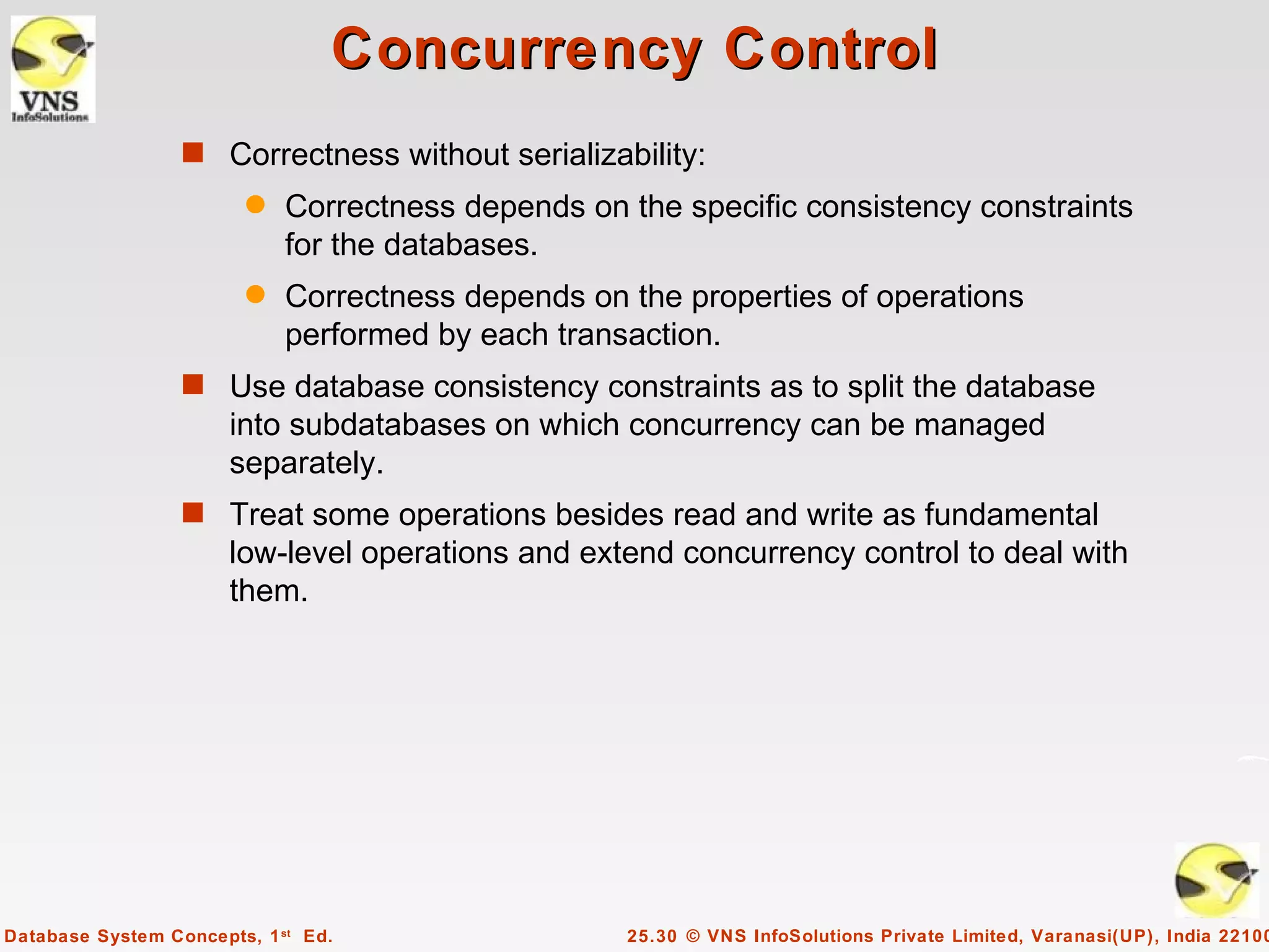 Concurrency Control
                  s Correctness without serializability:
                        q    Correctness depends on the specific consistency constraints
                             for the databases.
                        q    Correctness depends on the properties of operations
                             performed by each transaction.
                  s Use database consistency constraints as to split the database
                       into subdatabases on which concurrency can be managed
                       separately.
                  s Treat some operations besides read and write as fundamental
                       low-level operations and extend concurrency control to deal with
                       them.




Database System Concepts, 1 st Ed.                  25.30 © VNS InfoSolutions Private Limited, Varanasi(UP), India 22100
 