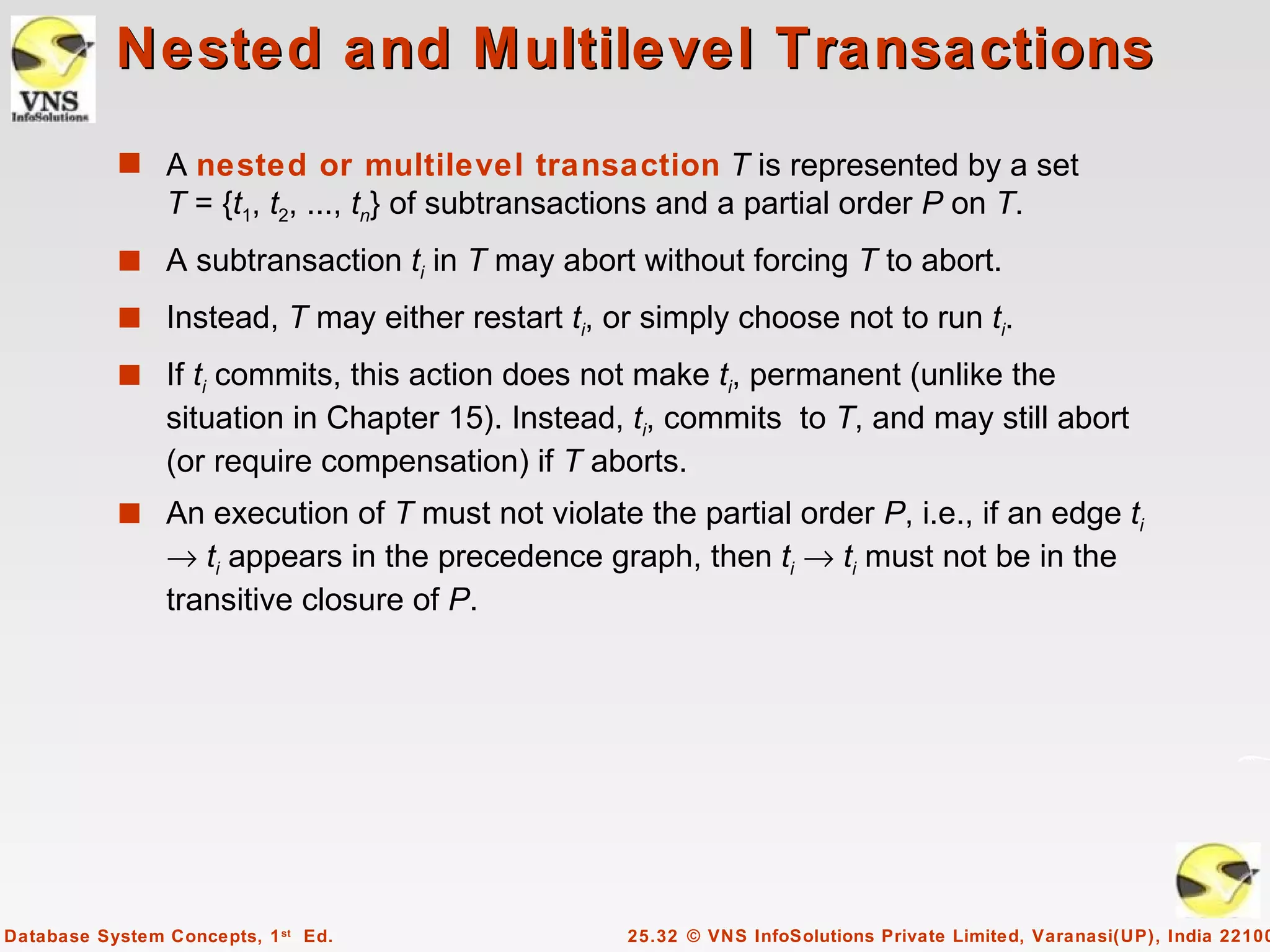 Nested and Multilevel Transactions
           s A nested or multilevel transaction T is represented by a set
                T = {t1, t2, ..., tn} of subtransactions and a partial order P on T.
           s A subtransaction ti in T may abort without forcing T to abort.

           s Instead, T may either restart ti, or simply choose not to run ti.
           s If ti commits, this action does not make ti, permanent (unlike the
                situation in Chapter 15). Instead, ti, commits to T, and may still abort
                (or require compensation) if T aborts.
           s An execution of T must not violate the partial order P, i.e., if an edge ti
                → ti appears in the precedence graph, then ti → ti must not be in the
                transitive closure of P.




Database System Concepts, 1 st Ed.                  25.32 © VNS InfoSolutions Private Limited, Varanasi(UP), India 22100
 