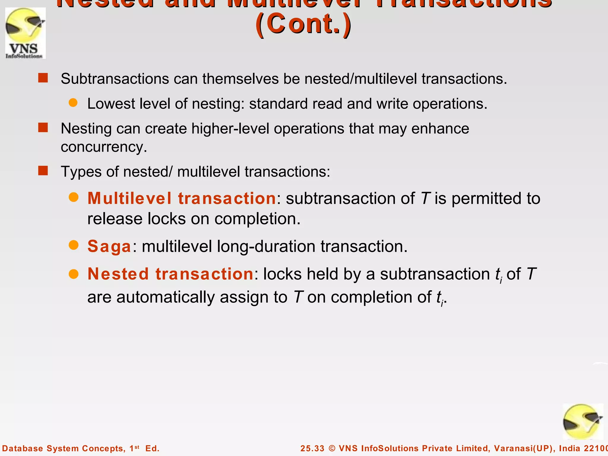 Nested and Multilevel Transactions
                       (Cont.)
       s Subtransactions can themselves be nested/multilevel transactions.
              q   Lowest level of nesting: standard read and write operations.
       s Nesting can create higher-level operations that may enhance
            concurrency.
       s Types of nested/ multilevel transactions:
              q   Multilevel transaction: subtransaction of T is permitted to
                  release locks on completion.
              q   Saga: multilevel long-duration transaction.
              q   Nested transaction: locks held by a subtransaction ti of T
                  are automatically assign to T on completion of ti.




Database System Concepts, 1 st Ed.               25.33 © VNS InfoSolutions Private Limited, Varanasi(UP), India 22100
 
