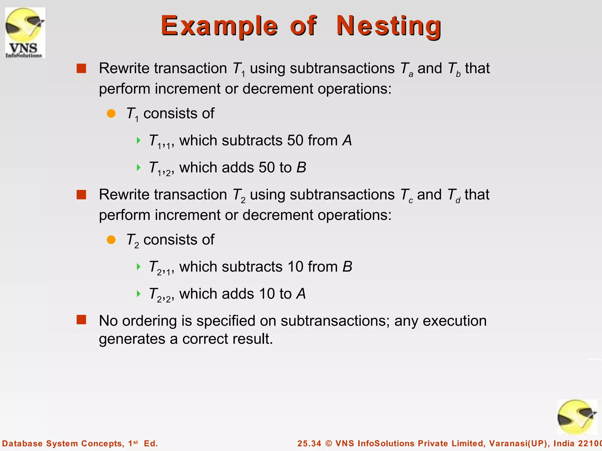 Example of Nesting
                s Rewrite transaction T1 using subtransactions Ta and Tb that
                     perform increment or decrement operations:
                      q   T1 consists of
                               T1,1, which subtracts 50 from A
                               T1,2, which adds 50 to B
                s Rewrite transaction T2 using subtransactions Tc and Td that
                     perform increment or decrement operations:
                      q   T2 consists of
                               T2,1, which subtracts 10 from B
                               T2,2, which adds 10 to A
                s No ordering is specified on subtransactions; any execution
                     generates a correct result.




Database System Concepts, 1 st Ed.                    25.34 © VNS InfoSolutions Private Limited, Varanasi(UP), India 22100
 