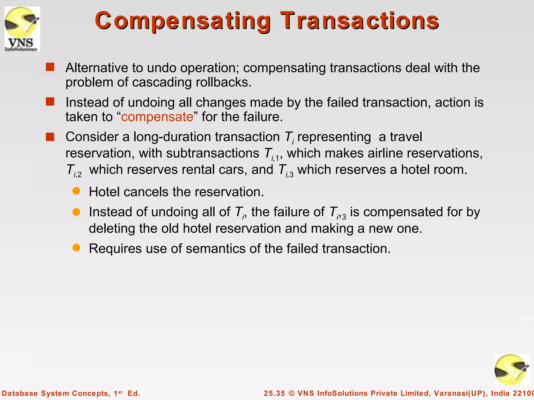 Compensating Transactions
          s Alternative to undo operation; compensating transactions deal with the
               problem of cascading rollbacks.
          s Instead of undoing all changes made by the failed transaction, action is
            taken to “compensate” for the failure.
          s Consider a long-duration transaction Ti representing a travel
            reservation, with subtransactions Ti,1, which makes airline reservations,
            Ti,2 which reserves rental cars, and Ti,3 which reserves a hotel room.
                 q Hotel cancels the reservation.
                 q Instead of undoing all of Ti, the failure of Ti,3 is compensated for by
                   deleting the old hotel reservation and making a new one.
                 q   Requires use of semantics of the failed transaction.




Database System Concepts, 1 st Ed.                 25.35 © VNS InfoSolutions Private Limited, Varanasi(UP), India 22100
 