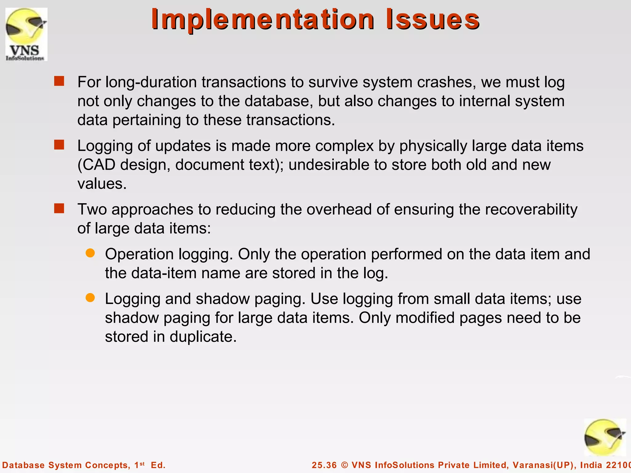 Implementation Issues

          s For long-duration transactions to survive system crashes, we must log
               not only changes to the database, but also changes to internal system
               data pertaining to these transactions.
          s Logging of updates is made more complex by physically large data items
               (CAD design, document text); undesirable to store both old and new
               values.
          s Two approaches to reducing the overhead of ensuring the recoverability
               of large data items:
                 q   Operation logging. Only the operation performed on the data item and
                     the data-item name are stored in the log.
                 q   Logging and shadow paging. Use logging from small data items; use
                     shadow paging for large data items. Only modified pages need to be
                     stored in duplicate.




Database System Concepts, 1 st Ed.               25.36 © VNS InfoSolutions Private Limited, Varanasi(UP), India 22100
 