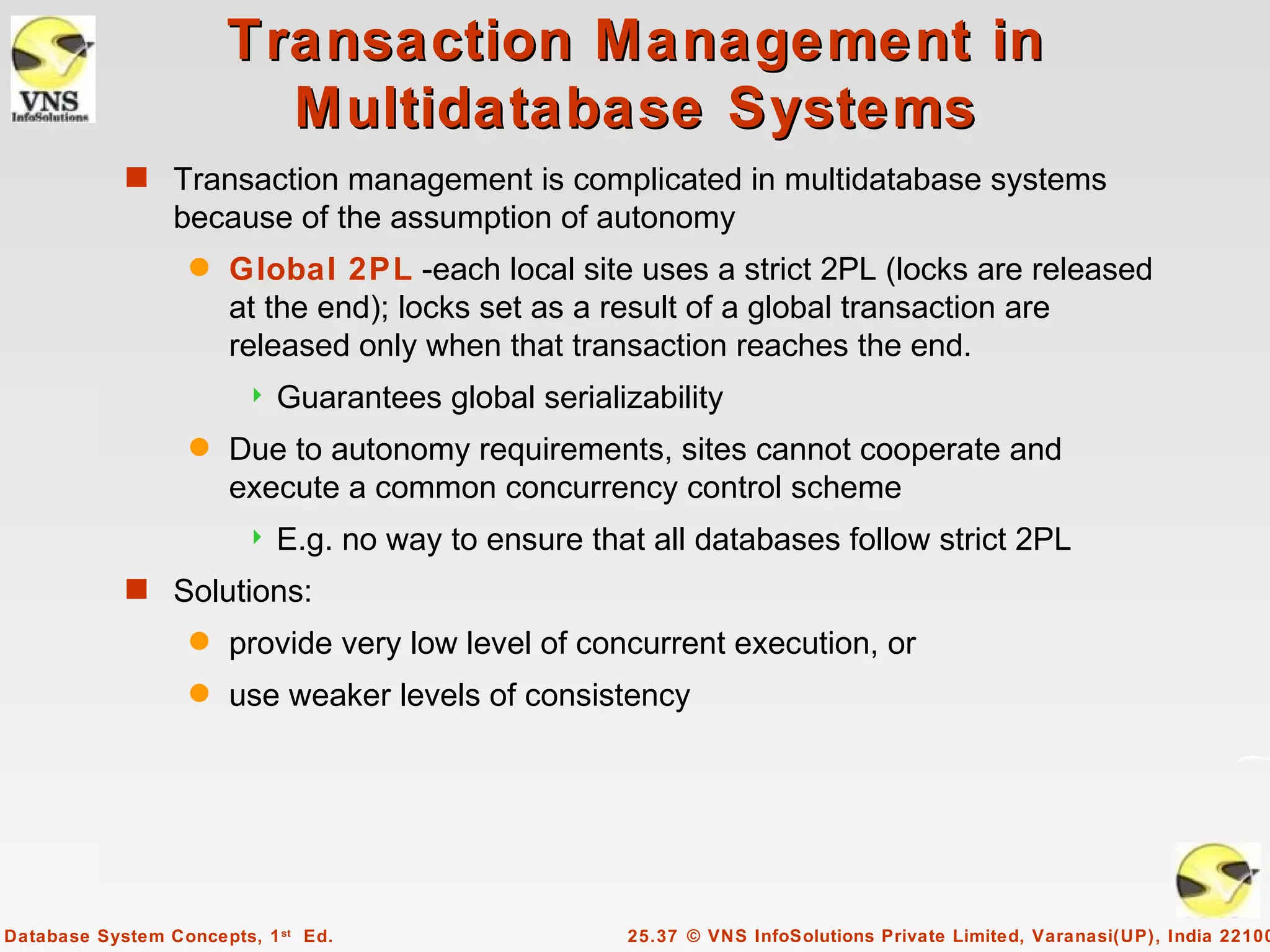 Transaction Management in
                         Multidatabase Systems
            s Transaction management is complicated in multidatabase systems
                 because of the assumption of autonomy
                   q   Global 2PL -each local site uses a strict 2PL (locks are released
                       at the end); locks set as a result of a global transaction are
                       released only when that transaction reaches the end.
                           Guarantees global serializability
                   q   Due to autonomy requirements, sites cannot cooperate and
                       execute a common concurrency control scheme
                           E.g. no way to ensure that all databases follow strict 2PL
            s Solutions:
                   q   provide very low level of concurrent execution, or
                   q   use weaker levels of consistency




Database System Concepts, 1 st Ed.                   25.37 © VNS InfoSolutions Private Limited, Varanasi(UP), India 22100
 