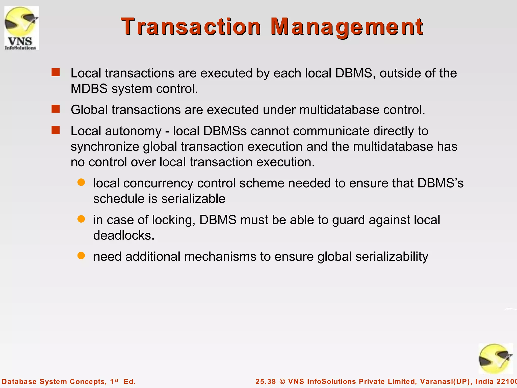 Transaction Management
            s Local transactions are executed by each local DBMS, outside of the
                 MDBS system control.
            s Global transactions are executed under multidatabase control.
            s Local autonomy - local DBMSs cannot communicate directly to
                 synchronize global transaction execution and the multidatabase has
                 no control over local transaction execution.
                   q   local concurrency control scheme needed to ensure that DBMS’s
                       schedule is serializable
                   q   in case of locking, DBMS must be able to guard against local
                       deadlocks.
                   q   need additional mechanisms to ensure global serializability




Database System Concepts, 1 st Ed.                 25.38 © VNS InfoSolutions Private Limited, Varanasi(UP), India 22100
 