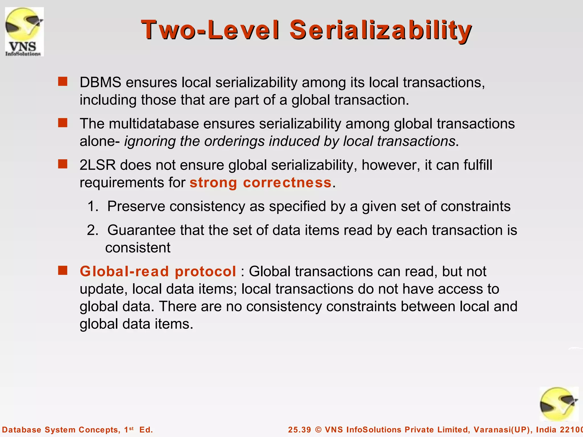 Two-Level Serializability
            s DBMS ensures local serializability among its local transactions,
                 including those that are part of a global transaction.
            s The multidatabase ensures serializability among global transactions
                 alone- ignoring the orderings induced by local transactions.
            s 2LSR does not ensure global serializability, however, it can fulfill
                 requirements for strong correctness.
                   1. Preserve consistency as specified by a given set of constraints
                   2. Guarantee that the set of data items read by each transaction is
                      consistent
            s Global-read protocol : Global transactions can read, but not
                 update, local data items; local transactions do not have access to
                 global data. There are no consistency constraints between local and
                 global data items.




Database System Concepts, 1 st Ed.                 25.39 © VNS InfoSolutions Private Limited, Varanasi(UP), India 22100
 