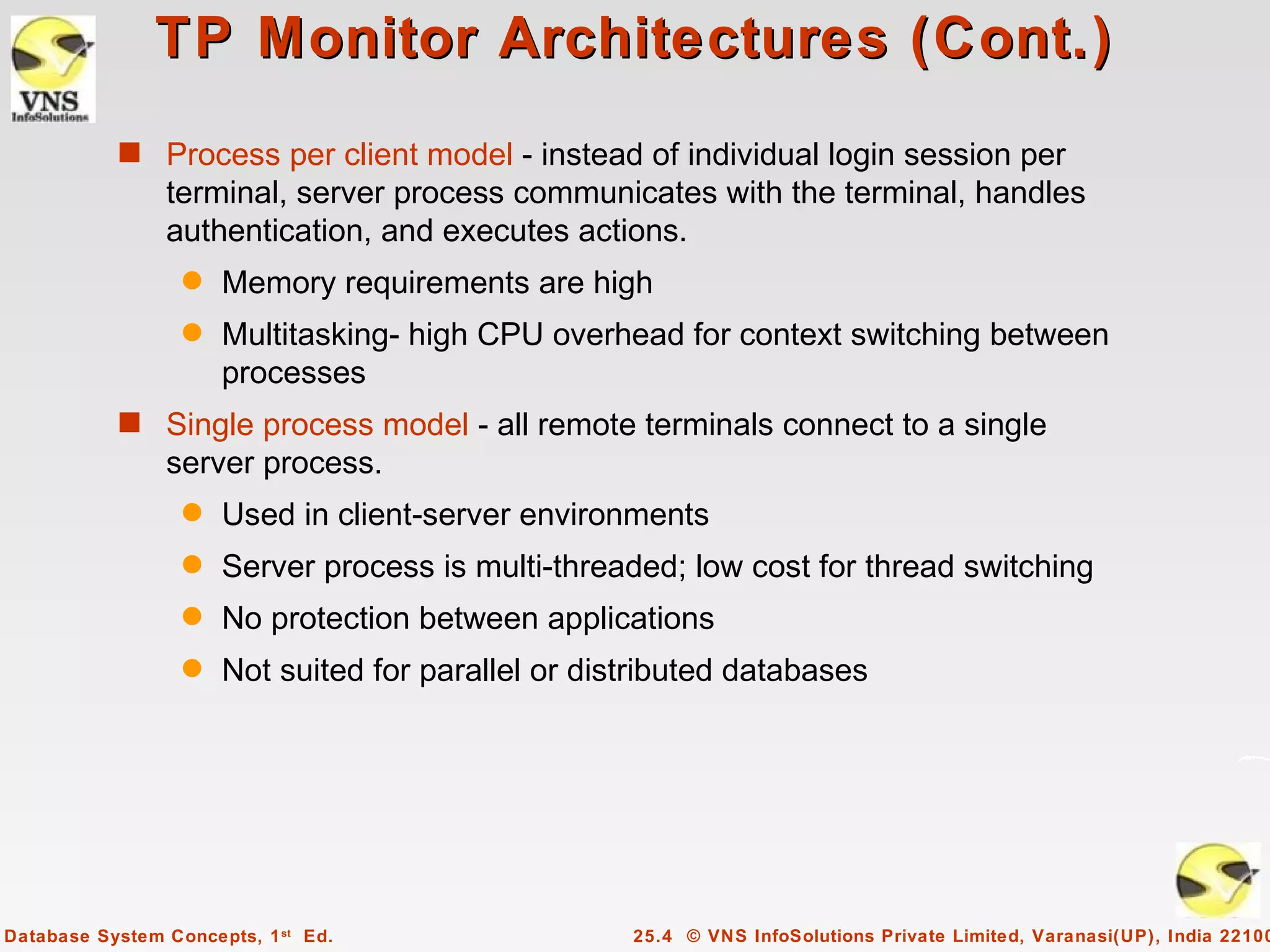 TP Monitor Architectures (Cont.)
           s Process per client model - instead of individual login session per
                terminal, server process communicates with the terminal, handles
                authentication, and executes actions.
                  q   Memory requirements are high
                  q   Multitasking- high CPU overhead for context switching between
                      processes
           s Single process model - all remote terminals connect to a single
                server process.
                  q   Used in client-server environments
                  q   Server process is multi-threaded; low cost for thread switching
                  q   No protection between applications
                  q   Not suited for parallel or distributed databases




Database System Concepts, 1 st Ed.                  25.4 © VNS InfoSolutions Private Limited, Varanasi(UP), India 22100
 