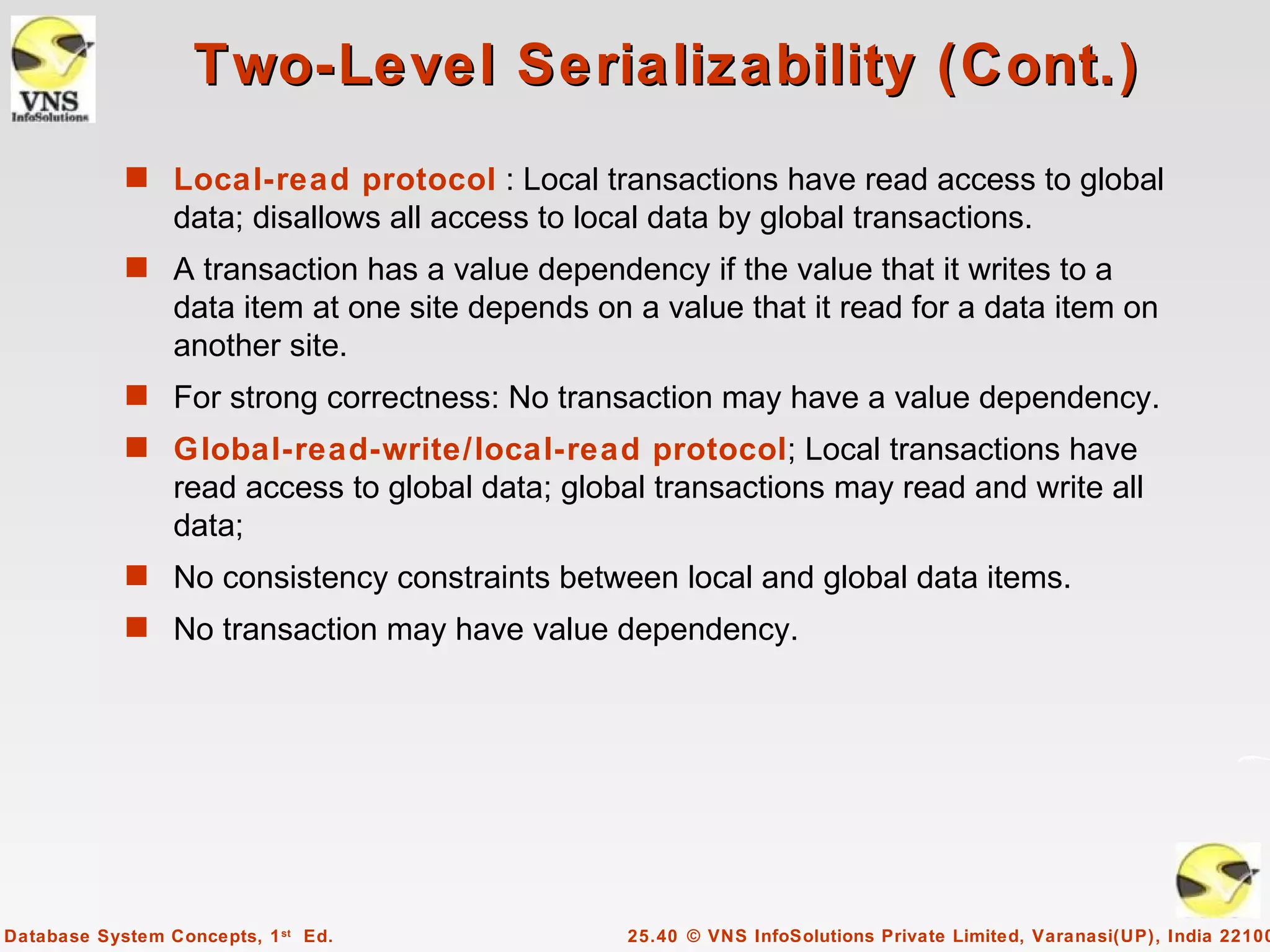 Two-Level Serializability (Cont.)
            s Local-read protocol : Local transactions have read access to global
                 data; disallows all access to local data by global transactions.
            s A transaction has a value dependency if the value that it writes to a
                 data item at one site depends on a value that it read for a data item on
                 another site.
            s For strong correctness: No transaction may have a value dependency.
            s Global-read-write/local-read protocol; Local transactions have
                 read access to global data; global transactions may read and write all
                 data;
            s No consistency constraints between local and global data items.
            s No transaction may have value dependency.




Database System Concepts, 1 st Ed.                25.40 © VNS InfoSolutions Private Limited, Varanasi(UP), India 22100
 