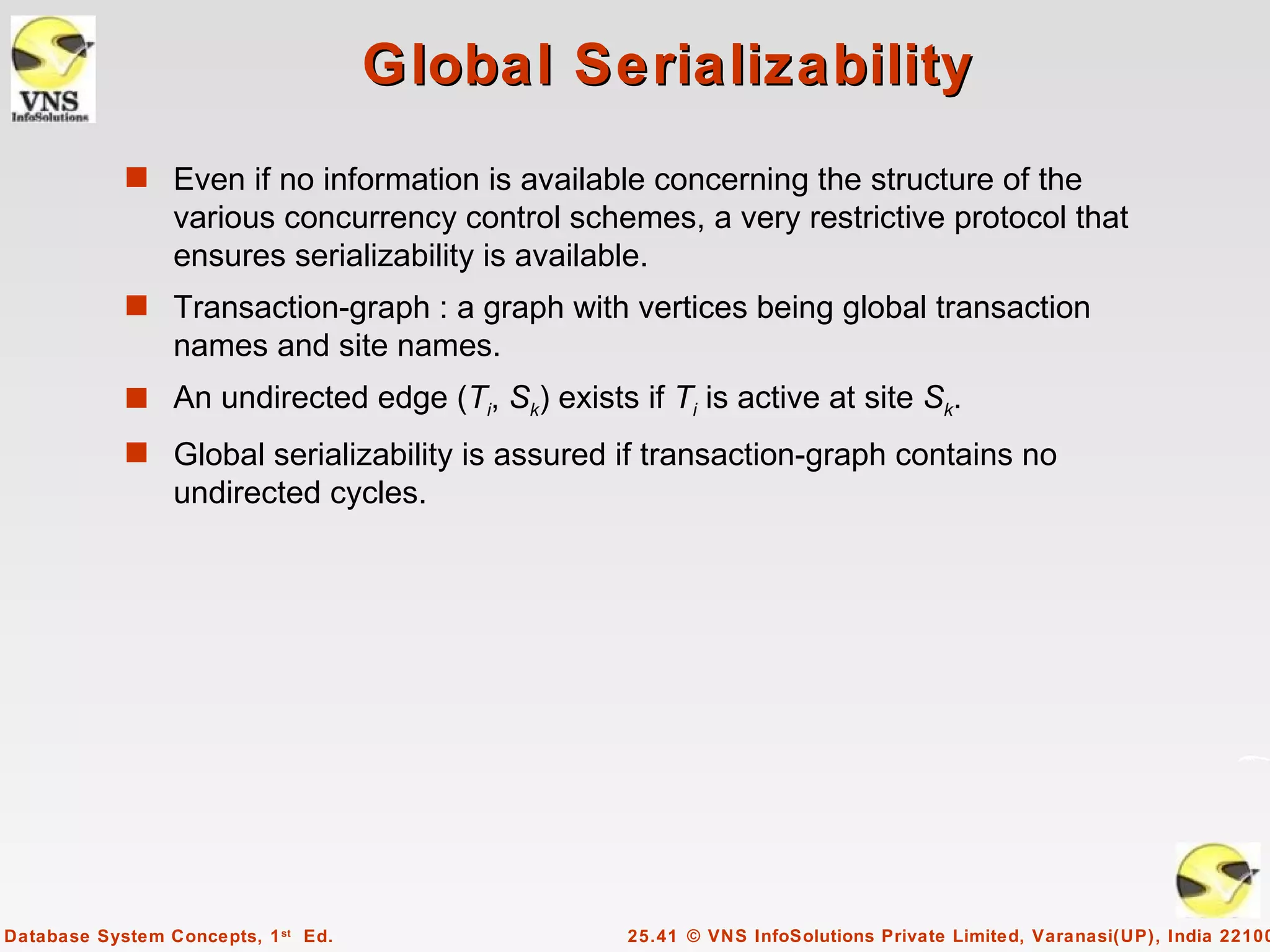 Global Serializability
            s Even if no information is available concerning the structure of the
                 various concurrency control schemes, a very restrictive protocol that
                 ensures serializability is available.
            s Transaction-graph : a graph with vertices being global transaction
                 names and site names.
            s An undirected edge (Ti, Sk) exists if Ti is active at site Sk.
            s Global serializability is assured if transaction-graph contains no
                 undirected cycles.




Database System Concepts, 1 st Ed.                25.41 © VNS InfoSolutions Private Limited, Varanasi(UP), India 22100
 