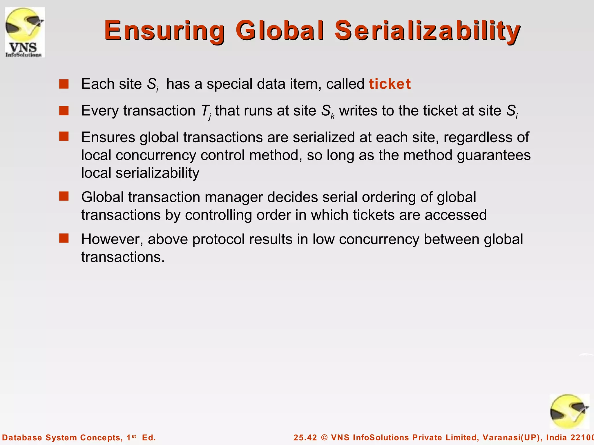 Ensuring Global Serializability
            s Each site Si has a special data item, called ticket
            s Every transaction Tj that runs at site Sk writes to the ticket at site Si
            s Ensures global transactions are serialized at each site, regardless of
                 local concurrency control method, so long as the method guarantees
                 local serializability
            s Global transaction manager decides serial ordering of global
                 transactions by controlling order in which tickets are accessed
            s However, above protocol results in low concurrency between global
                 transactions.




Database System Concepts, 1 st Ed.                25.42 © VNS InfoSolutions Private Limited, Varanasi(UP), India 22100
 