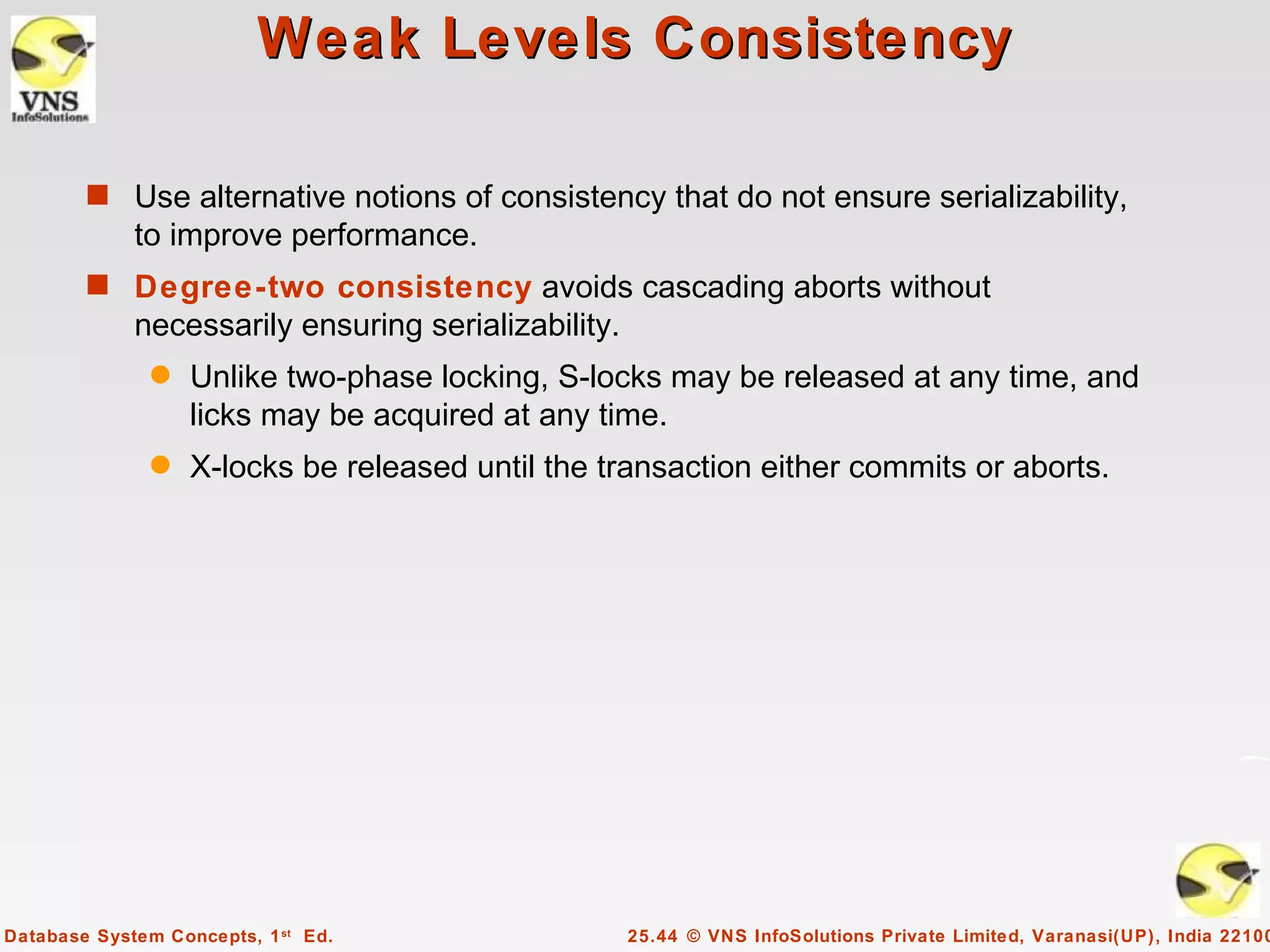Weak Levels Consistency

        s Use alternative notions of consistency that do not ensure serializability,
             to improve performance.
        s Degree-two consistency avoids cascading aborts without
             necessarily ensuring serializability.
               q   Unlike two-phase locking, S-locks may be released at any time, and
                   licks may be acquired at any time.
               q   X-locks be released until the transaction either commits or aborts.




Database System Concepts, 1 st Ed.                   25.44 © VNS InfoSolutions Private Limited, Varanasi(UP), India 22100
 
