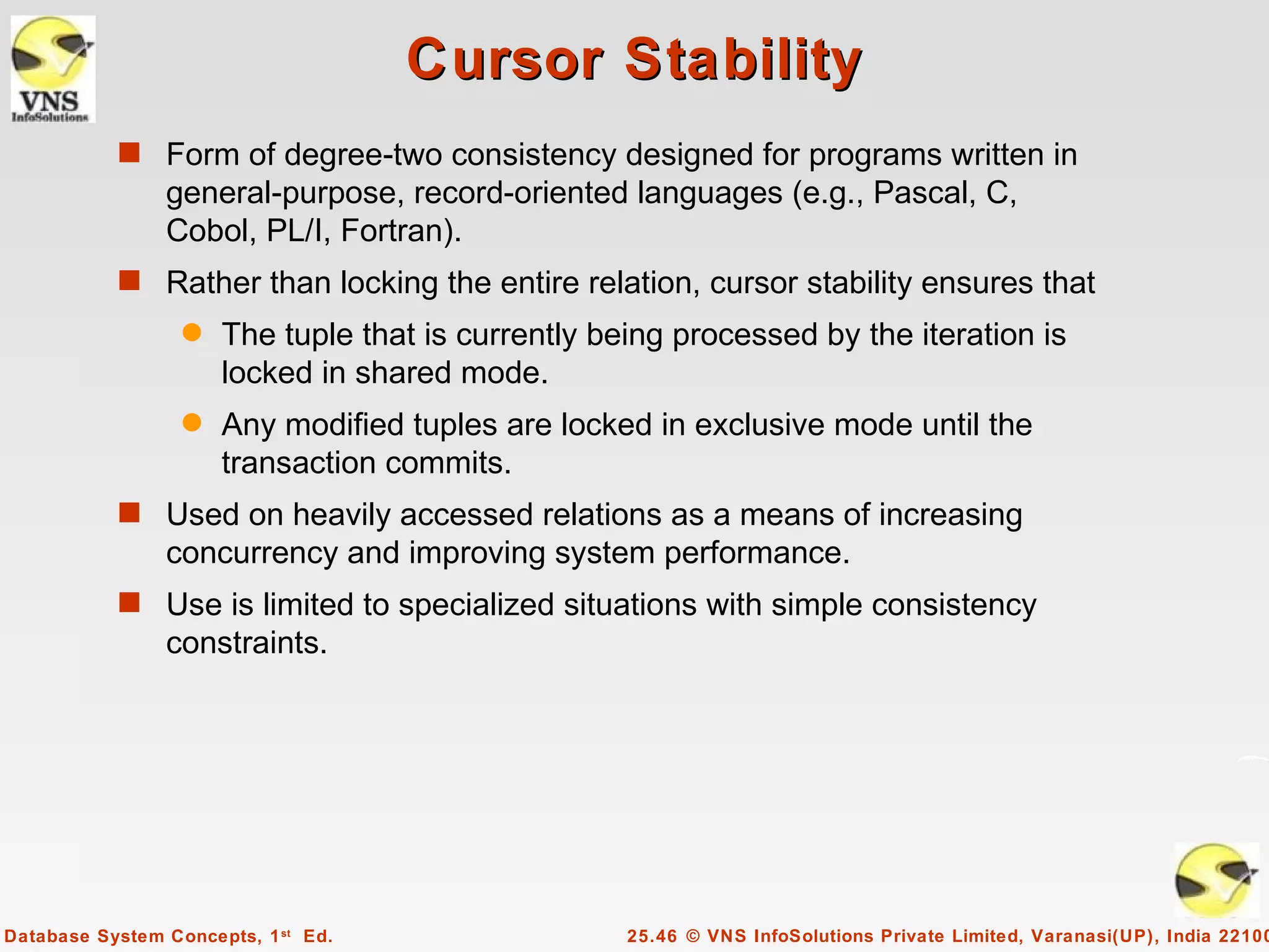 Cursor Stability
           s Form of degree-two consistency designed for programs written in
                general-purpose, record-oriented languages (e.g., Pascal, C,
                Cobol, PL/I, Fortran).
           s Rather than locking the entire relation, cursor stability ensures that
                  q   The tuple that is currently being processed by the iteration is
                      locked in shared mode.
                  q   Any modified tuples are locked in exclusive mode until the
                      transaction commits.
           s Used on heavily accessed relations as a means of increasing
                concurrency and improving system performance.
           s Use is limited to specialized situations with simple consistency
                constraints.




Database System Concepts, 1 st Ed.                  25.46 © VNS InfoSolutions Private Limited, Varanasi(UP), India 22100
 