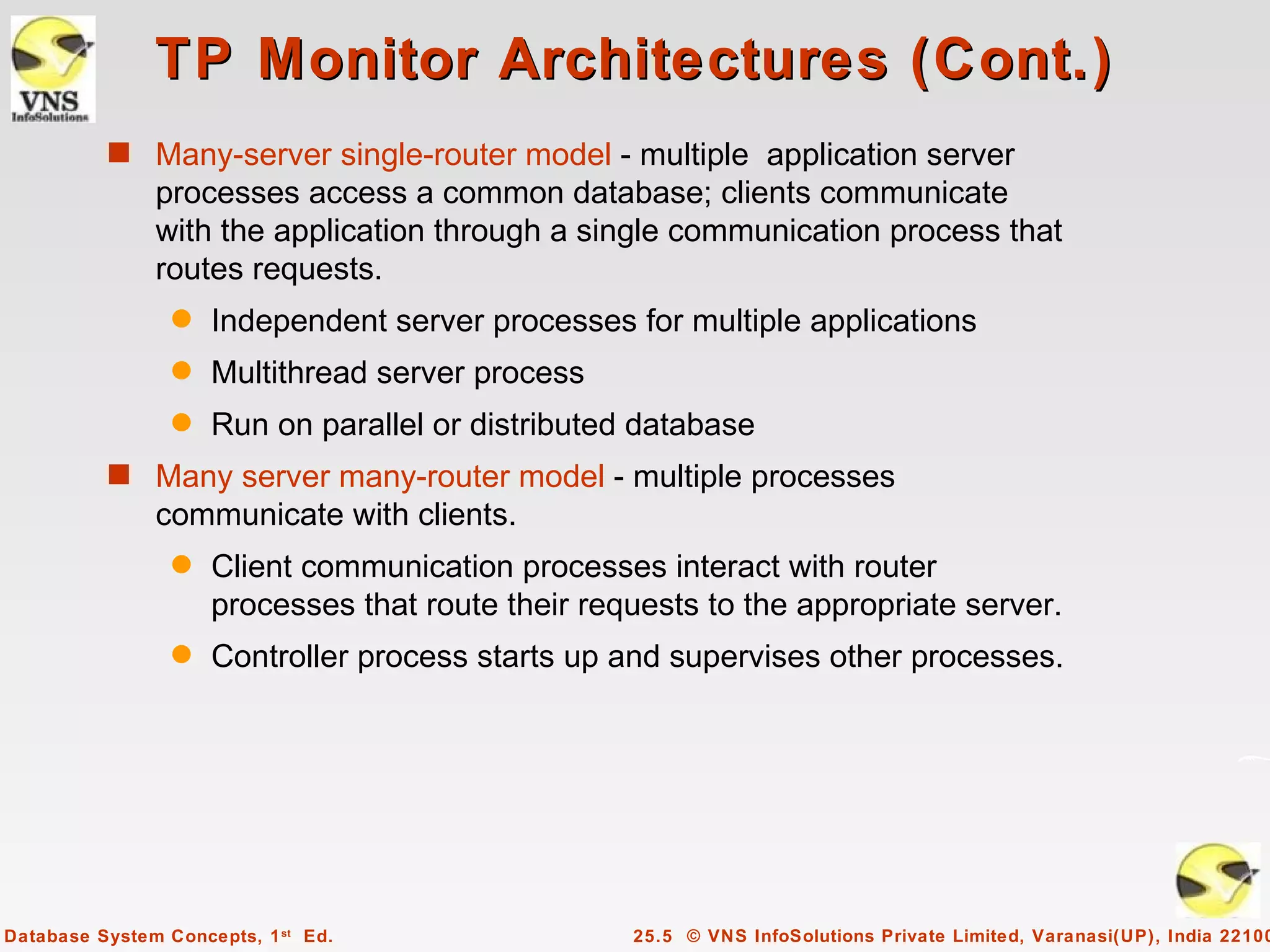 TP Monitor Architectures (Cont.)
          s Many-server single-router model - multiple application server
               processes access a common database; clients communicate
               with the application through a single communication process that
               routes requests.
                 q   Independent server processes for multiple applications
                 q   Multithread server process
                 q   Run on parallel or distributed database
          s Many server many-router model - multiple processes
               communicate with clients.
                 q   Client communication processes interact with router
                     processes that route their requests to the appropriate server.
                 q   Controller process starts up and supervises other processes.




Database System Concepts, 1 st Ed.                 25.5 © VNS InfoSolutions Private Limited, Varanasi(UP), India 22100
 