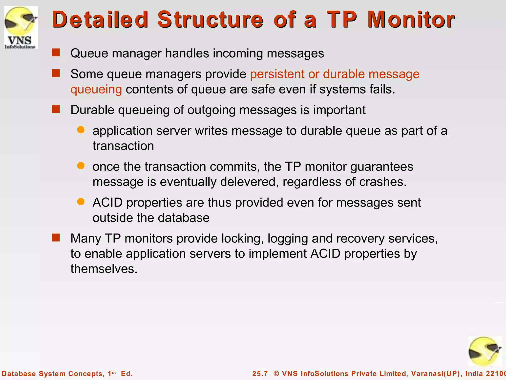 Detailed Structure of a TP Monitor
            s Queue manager handles incoming messages
            s Some queue managers provide persistent or durable message
                 queueing contents of queue are safe even if systems fails.
            s Durable queueing of outgoing messages is important
                   q   application server writes message to durable queue as part of a
                       transaction
                   q   once the transaction commits, the TP monitor guarantees
                       message is eventually delevered, regardless of crashes.
                   q   ACID properties are thus provided even for messages sent
                       outside the database
            s Many TP monitors provide locking, logging and recovery services,
                 to enable application servers to implement ACID properties by
                 themselves.




Database System Concepts, 1 st Ed.                 25.7 © VNS InfoSolutions Private Limited, Varanasi(UP), India 22100
 