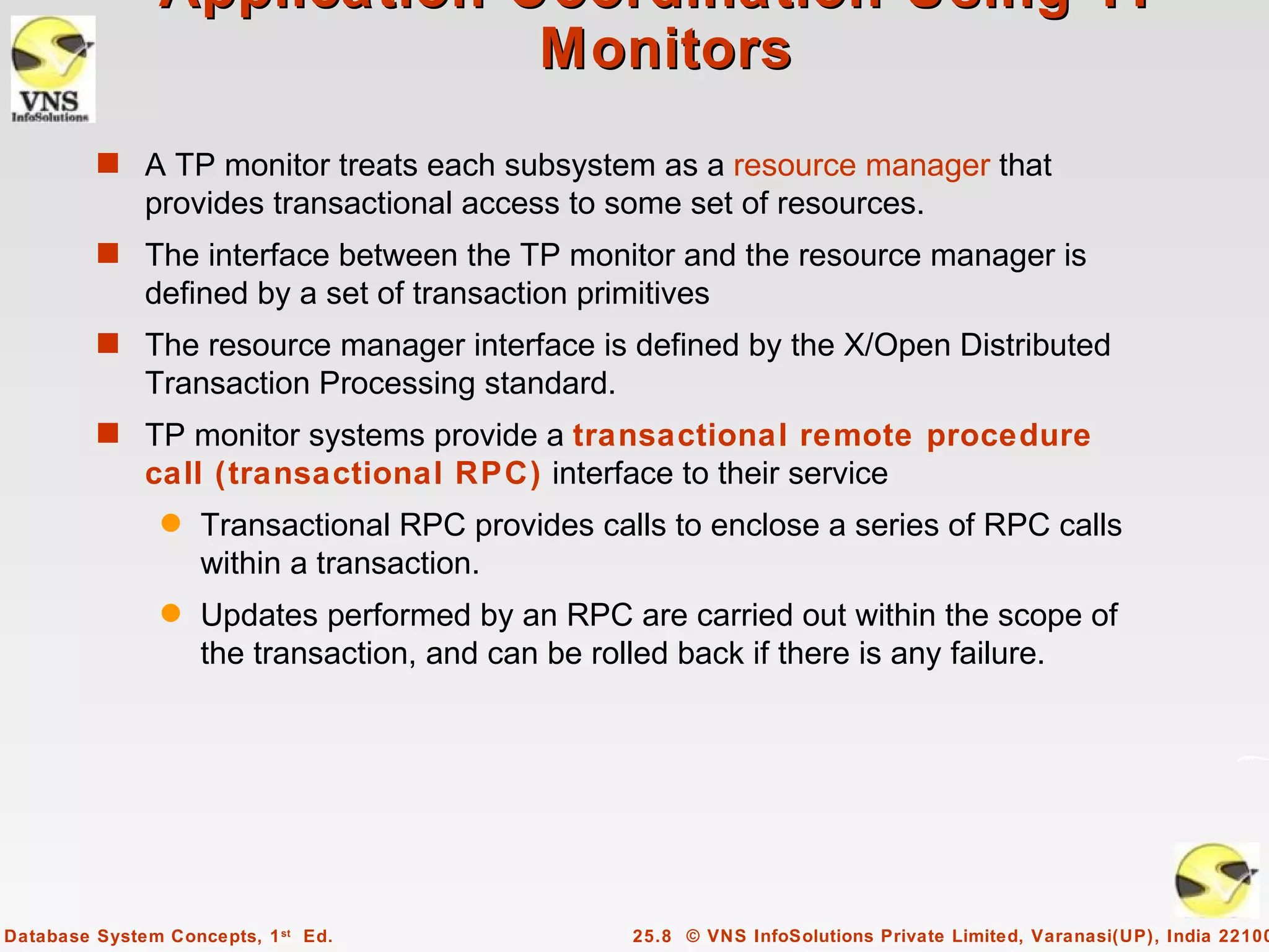 Application Coordination Using TP
                             Monitors
         s A TP monitor treats each subsystem as a resource manager that
              provides transactional access to some set of resources.
         s The interface between the TP monitor and the resource manager is
              defined by a set of transaction primitives
         s The resource manager interface is defined by the X/Open Distributed
              Transaction Processing standard.
         s TP monitor systems provide a transactional remote procedure
              call (transactional RPC) interface to their service
                q   Transactional RPC provides calls to enclose a series of RPC calls
                    within a transaction.
                q   Updates performed by an RPC are carried out within the scope of
                    the transaction, and can be rolled back if there is any failure.




Database System Concepts, 1 st Ed.                25.8 © VNS InfoSolutions Private Limited, Varanasi(UP), India 22100
 