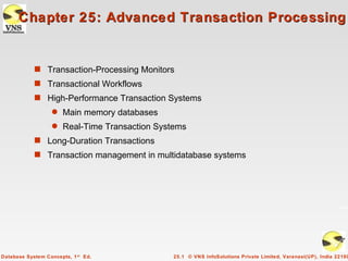 Chapter 25: Advanced Transaction Processing


            s Transaction-Processing Monitors
            s Transactional Workflows
            s High-Performance Transaction Systems
                   q   Main memory databases
                   q   Real-Time Transaction Systems
            s Long-Duration Transactions
            s Transaction management in multidatabase systems




Database System Concepts, 1 st Ed.              25.1 © VNS InfoSolutions Private Limited, Varanasi(UP), India 22100
 