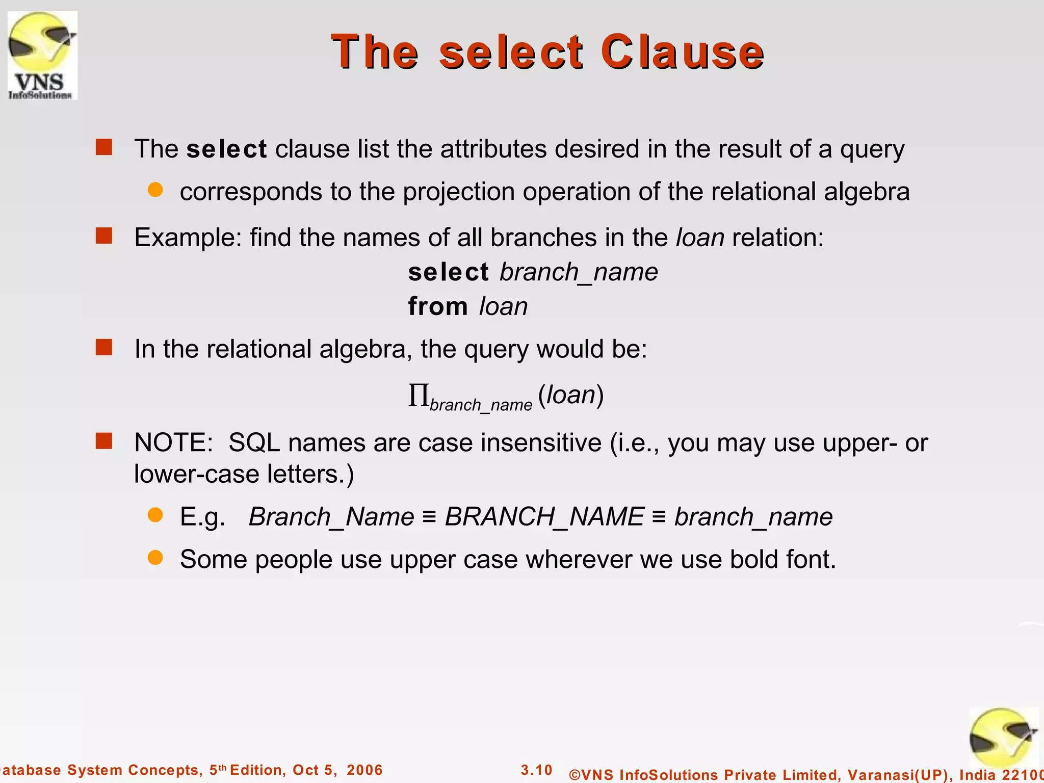 The select Clause
             s The select clause list the attributes desired in the result of a query
                    q   corresponds to the projection operation of the relational algebra
             s Example: find the names of all branches in the loan relation:
                                                      select branch_name
                                                      from loan
             s In the relational algebra, the query would be:

                                                      ∏branch_name (loan)
             s NOTE: SQL names are case insensitive (i.e., you may use upper- or
                  lower-case letters.)
                    q   E.g. Branch_Name ≡ BRANCH_NAME ≡ branch_name
                    q   Some people use upper case wherever we use bold font.




Database System Concepts, 5 th Edition, Oct 5, 2006             3.10   ©VNS InfoSolutions Private Limited, Varanasi(UP), India 22100
 