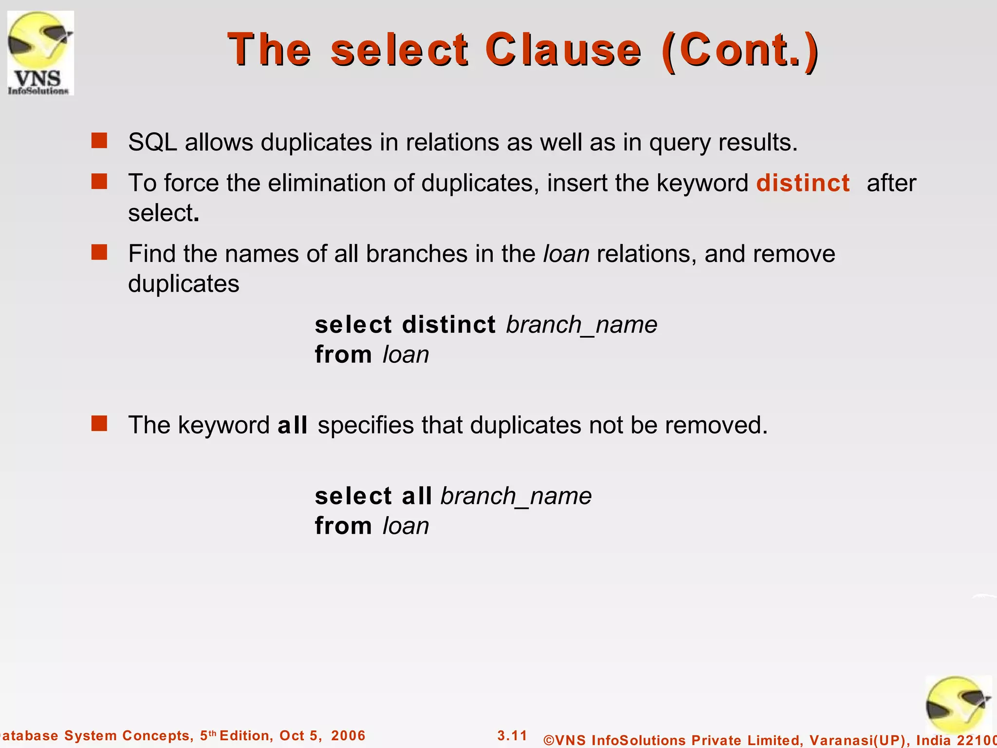The select Clause (Cont.)
             s SQL allows duplicates in relations as well as in query results.
             s To force the elimination of duplicates, insert the keyword distinct after
                  select.
             s Find the names of all branches in the loan relations, and remove
                  duplicates
                                            select distinct branch_name
                                            from loan

             s The keyword all specifies that duplicates not be removed.


                                            select all branch_name
                                            from loan




Database System Concepts, 5 th Edition, Oct 5, 2006       3.11   ©VNS InfoSolutions Private Limited, Varanasi(UP), India 22100
 